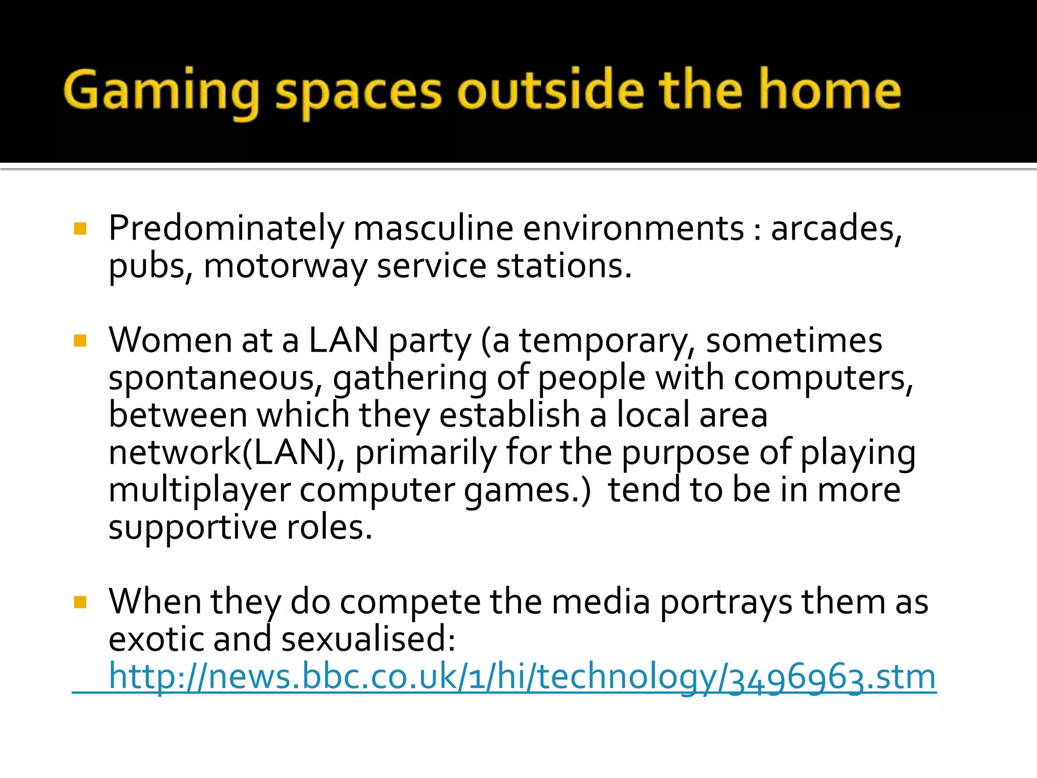 Gaming spaces outside the homePredominately masculine environments : arcades, pubs, motorway service stations.Women at a LAN party (a temporary, sometimes spontaneous, gathering of people with computers, between which they establish a local area network(LAN), primarily for the purpose of playing multiplayer computer games.)  tend to be in more supportive roles.When they do compete the media portrays them as exotic and sexualised: 	http://news.bbc.co.uk/1/hi/technology/3496963.stm