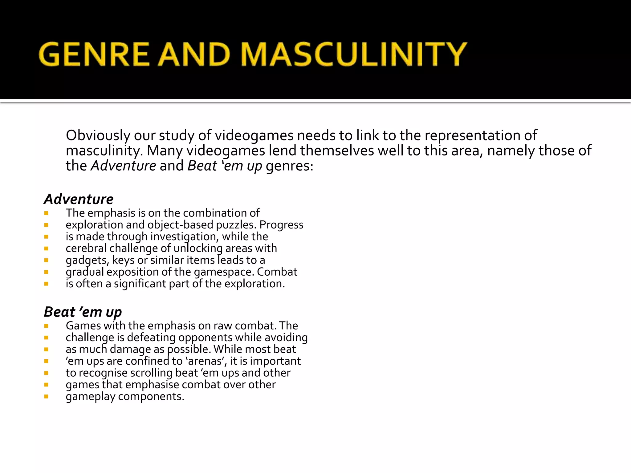 GENRE AND MASCULINITY	Obviously our study of videogames needs to link to the representation of masculinity. Many videogames lend themselves well to this area, namely those of the Adventure and Beat ‘em up genres:AdventureThe emphasis is on the combination ofexploration and object-based puzzles. Progressis made through investigation, while thecerebral challenge of unlocking areas withgadgets, keys or similar items leads to agradual exposition of the gamespace. Combatis often a significant part of the exploration.  Beat ’emupGames with the emphasis on raw combat. Thechallenge is defeating opponents while avoidingas much damage as possible. While most beat’em ups are confined to ‘arenas’, it is importantto recognise scrolling beat ’em ups and othergames that emphasise combat over othergameplay components.