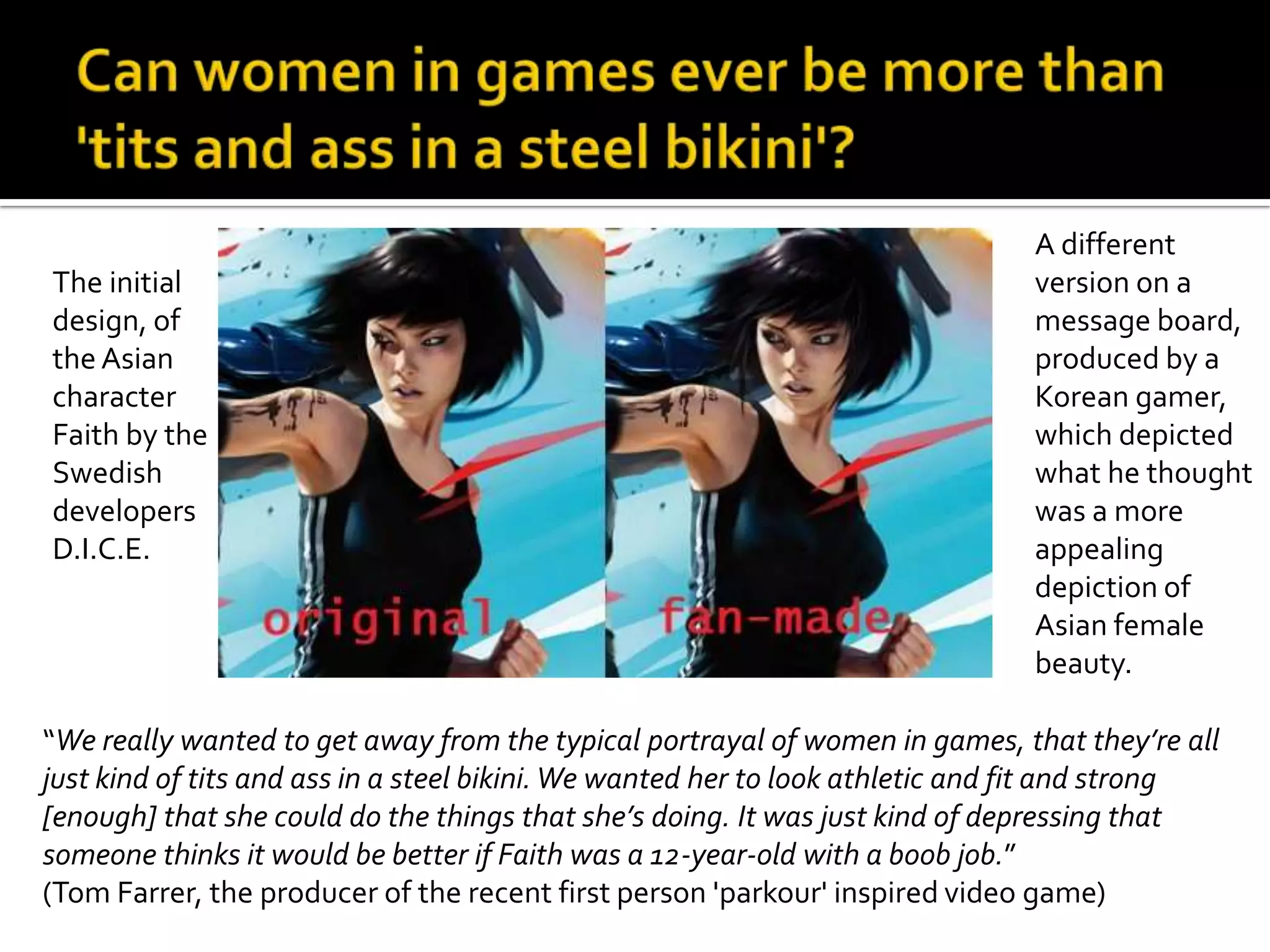 Can women in games ever be more than 'tits and ass in a steel bikini'? The initial design, of the Asian character Faith by the Swedish developers D.I.C.E.A different version on a message board, produced by a Korean gamer, which depicted what he thought was a more appealing depiction of Asian female beauty. “We really wanted to get away from the typical portrayal of women in games, that they’re all just kind of tits and ass in a steel bikini. We wanted her to look athletic and fit and strong [enough] that she could do the things that she’s doing.It was just kind of depressing that someone thinks it would be better if Faith was a 12-year-old with a boob job.” (Tom Farrer, the producer of the recent first person 'parkour' inspired video game)