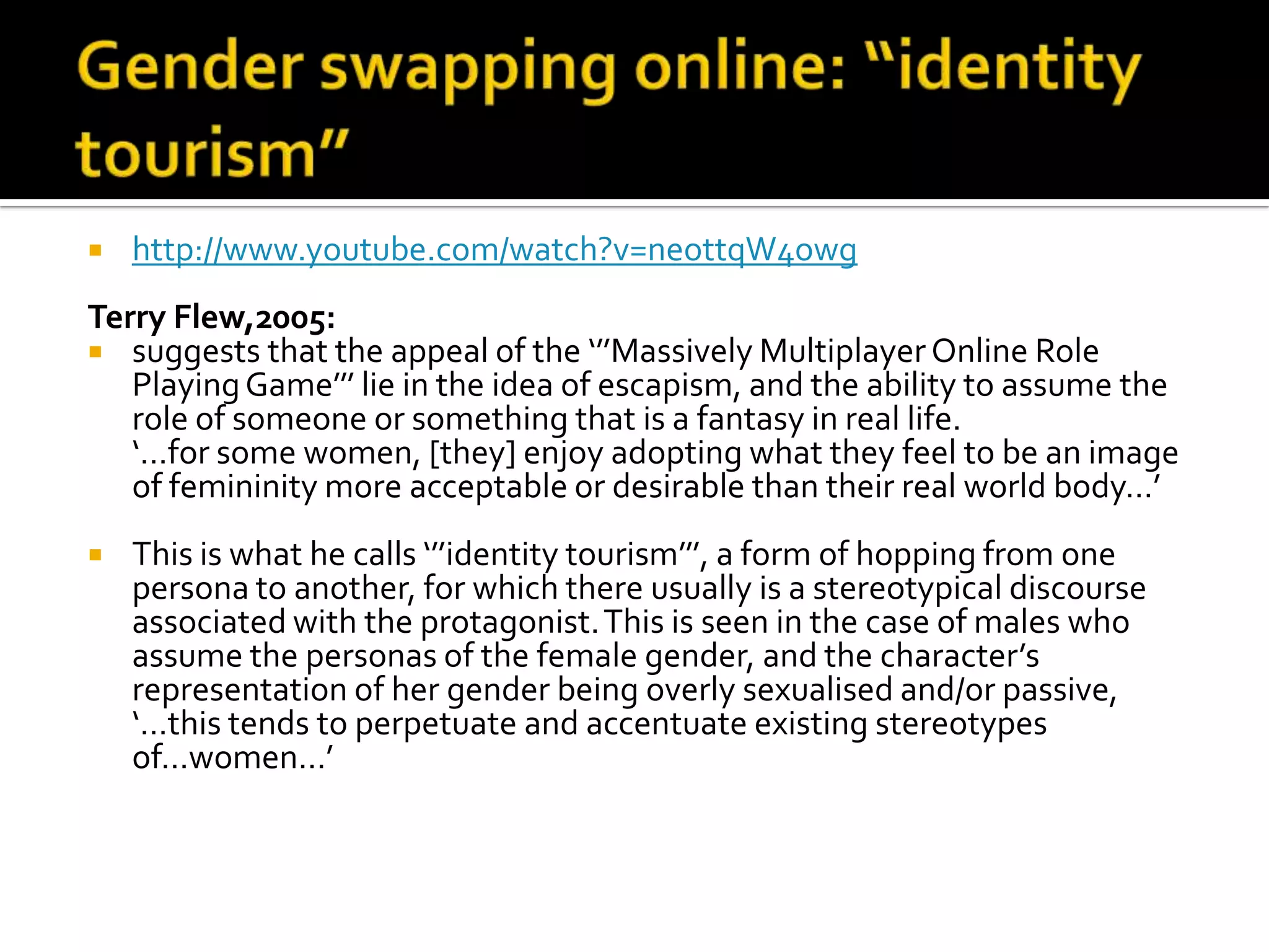 Gender swapping online: “identity tourism”http://www.youtube.com/watch?v=neottqW4owgTerry Flew,2005:suggests that the appeal of the ‘’’Massively Multiplayer Online Role Playing Game’’’ lie in the idea of escapism, and the ability to assume the role of someone or something that is a fantasy in real life. 	‘…for some women, [they] enjoy adopting what they feel to be an image of femininity more acceptable or desirable than their real world body…’This is what he calls ‘’’identity tourism’’’, a form of hopping from one persona to another, for which there usually is a stereotypical discourse associated with the protagonist. This is seen in the case of males who assume the personas of the female gender, and the character’s representation of her gender being overly sexualised and/or passive, ‘…this tends to perpetuate and accentuate existing stereotypes of…women…’ 