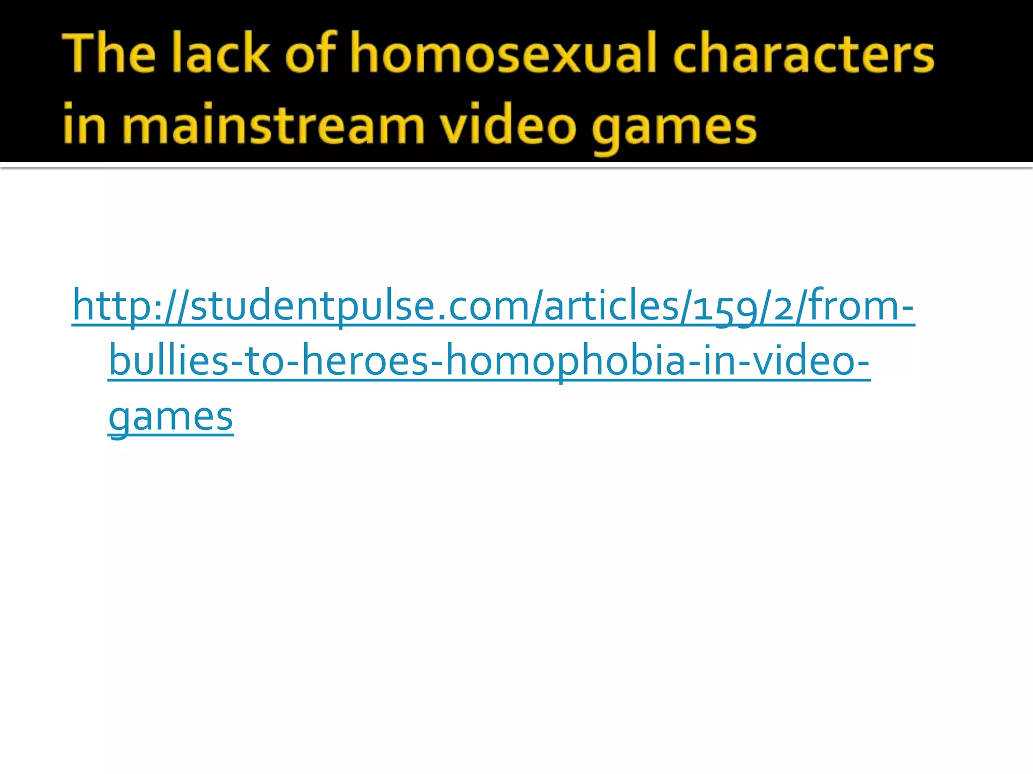 The lack of homosexual characters in mainstream video gameshttp://studentpulse.com/articles/159/2/from-bullies-to-heroes-homophobia-in-video-games