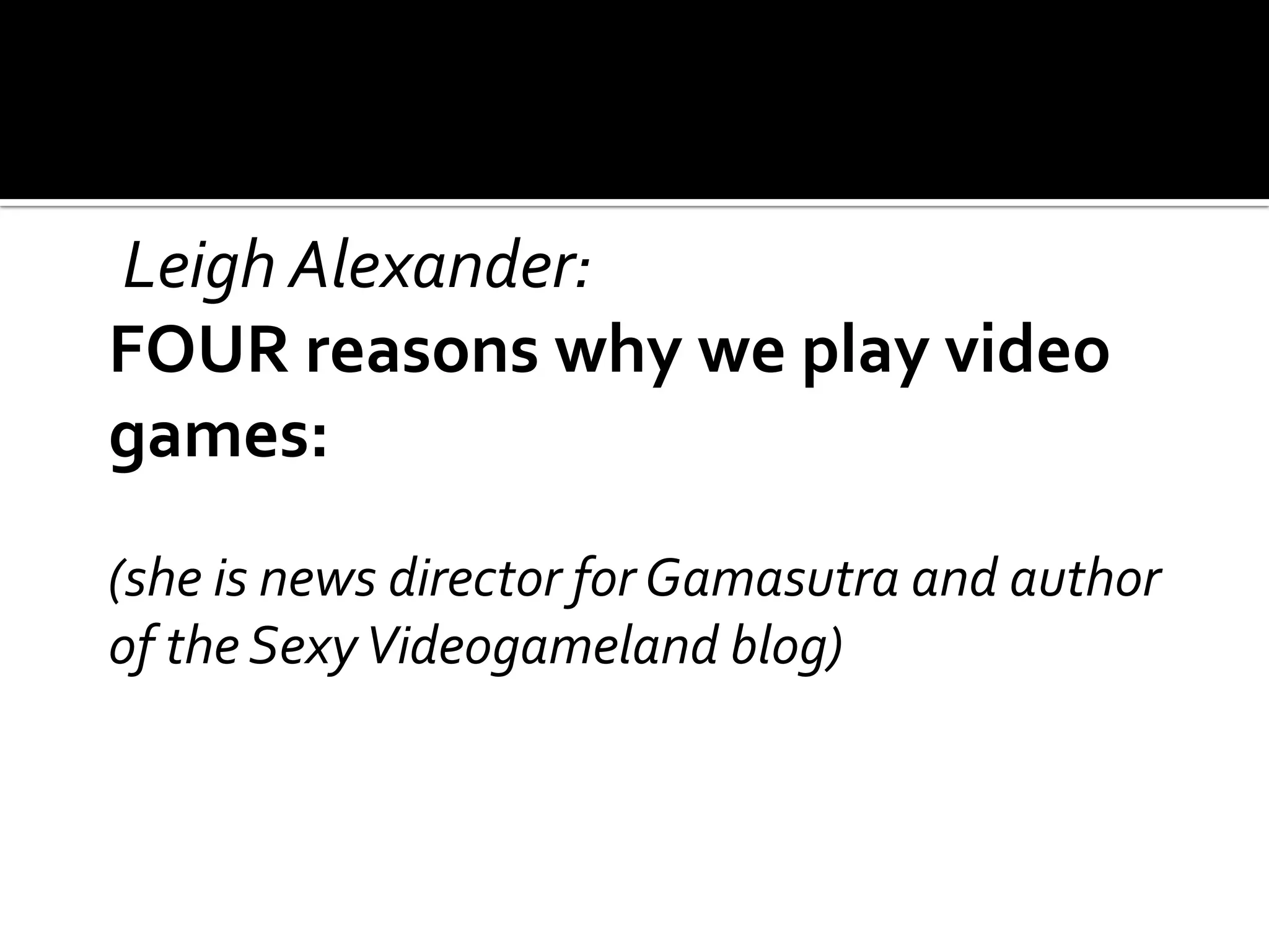 Leigh Alexander:FOUR reasons why we play video games:	(she is news director for Gamasutra and author of the Sexy Videogameland blog)