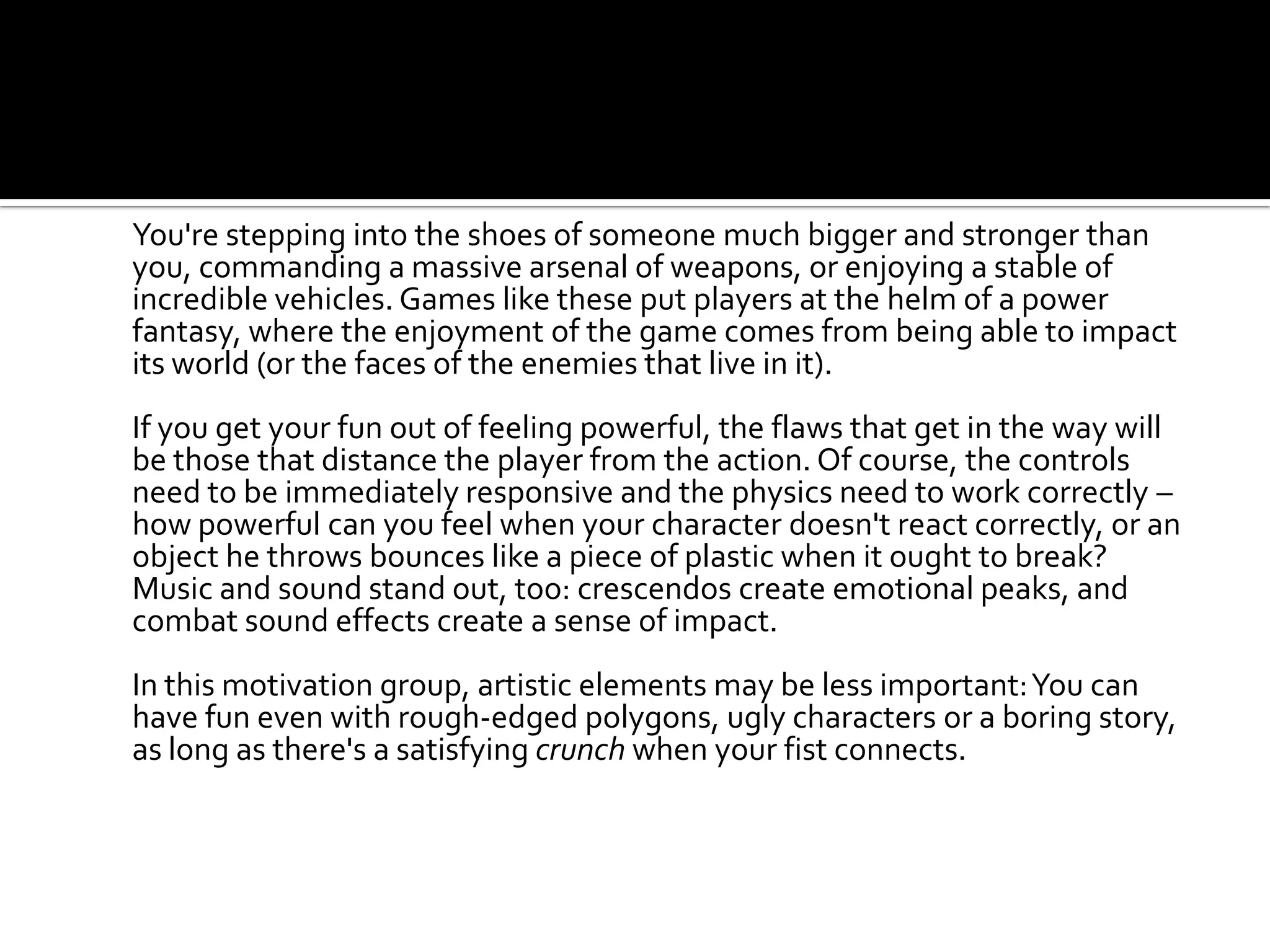 You're stepping into the shoes of someone much bigger and stronger than you, commanding a massive arsenal of weapons, or enjoying a stable of incredible vehicles. Games like these put players at the helm of a power fantasy, where the enjoyment of the game comes from being able to impact its world (or the faces of the enemies that live in it).	If you get your fun out of feeling powerful, the flaws that get in the way will be those that distance the player from the action. Of course, the controls need to be immediately responsive and the physics need to work correctly – how powerful can you feel when your character doesn't react correctly, or an object he throws bounces like a piece of plastic when it ought to break? Music and sound stand out, too: crescendos create emotional peaks, and combat sound effects create a sense of impact.In this motivation group, artistic elements may be less important: You can have fun even with rough-edged polygons, ugly characters or a boring story, as long as there's a satisfying crunch when your fist connects.