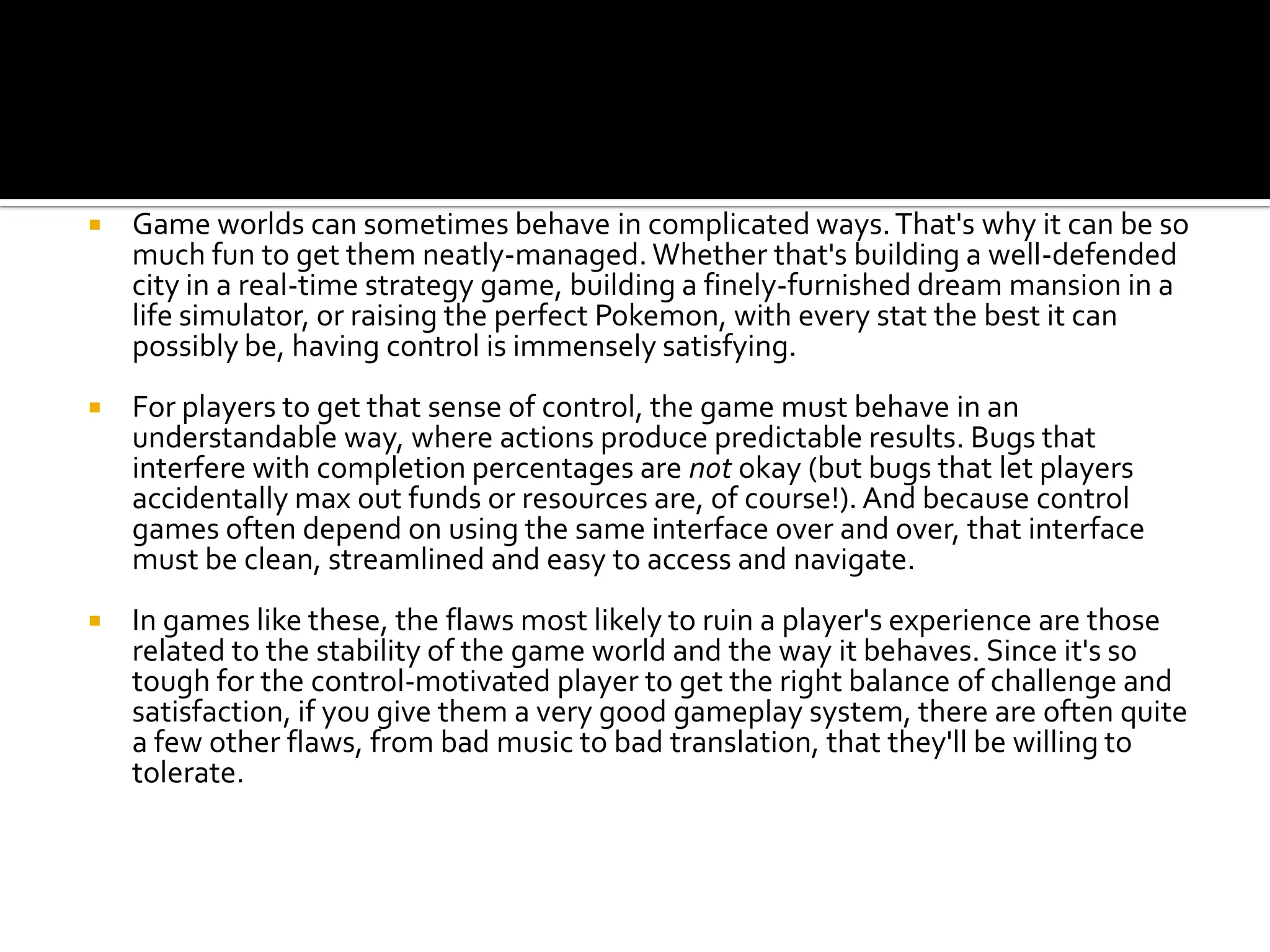 Game worlds can sometimes behave in complicated ways. That's why it can be so much fun to get them neatly-managed. Whether that's building a well-defended city in a real-time strategy game, building a finely-furnished dream mansion in a life simulator, or raising the perfect Pokemon, with every stat the best it can possibly be, having control is immensely satisfying.For players to get that sense of control, the game must behave in an understandable way, where actions produce predictable results. Bugs that interfere with completion percentages are not okay (but bugs that let players accidentally max out funds or resources are, of course!). And because control games often depend on using the same interface over and over, that interface must be clean, streamlined and easy to access and navigate.In games like these, the flaws most likely to ruin a player's experience are those related to the stability of the game world and the way it behaves. Since it's so tough for the control-motivated player to get the right balance of challenge and satisfaction, if you give them a very good gameplay system, there are often quite a few other flaws, from bad music to bad translation, that they'll be willing to tolerate.