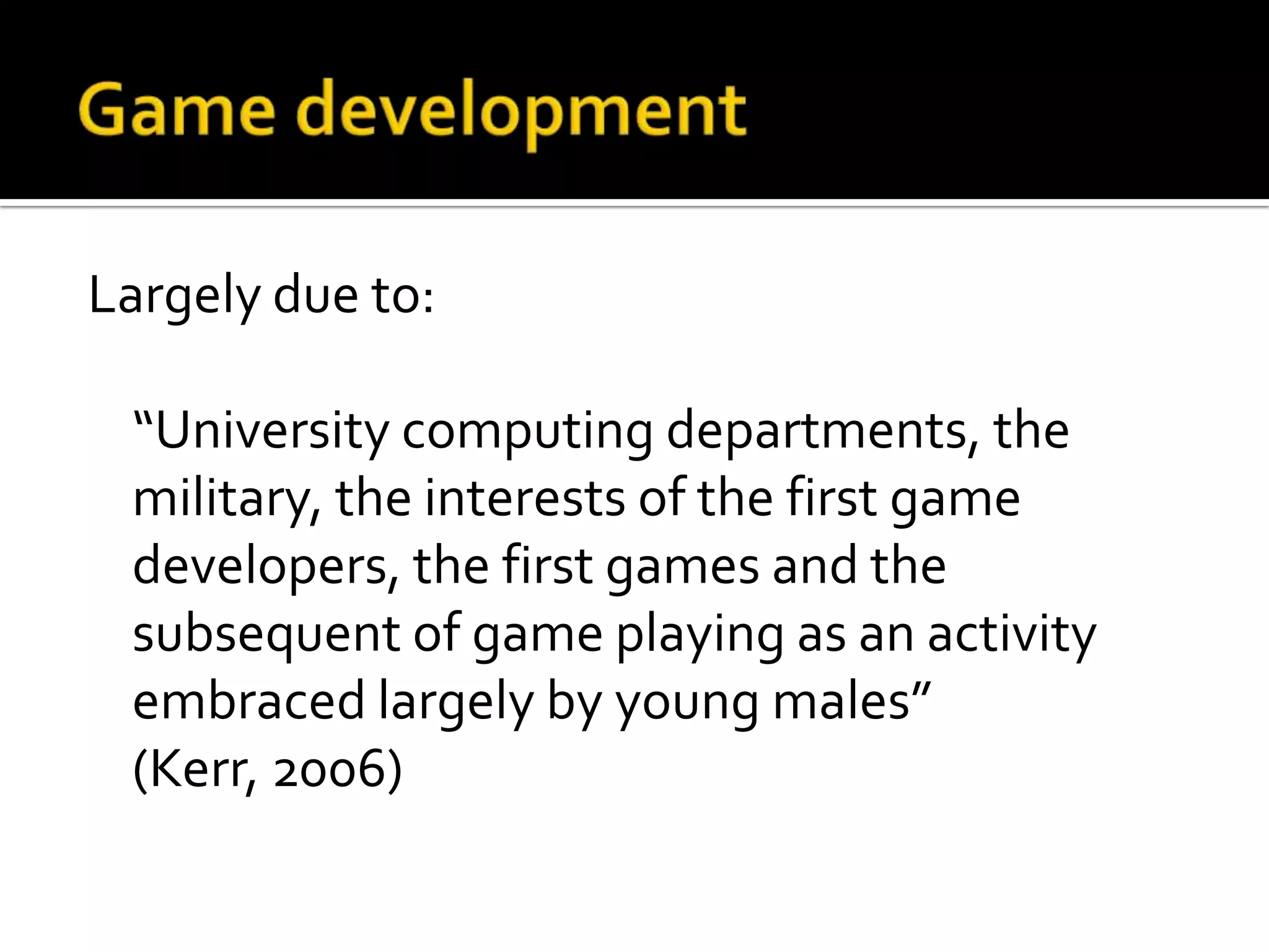 Game developmentLargely due to:	“University computing departments, the military, the interests of the first game developers, the first games and the subsequent of game playing as an activity embraced largely by young males” (Kerr, 2006)