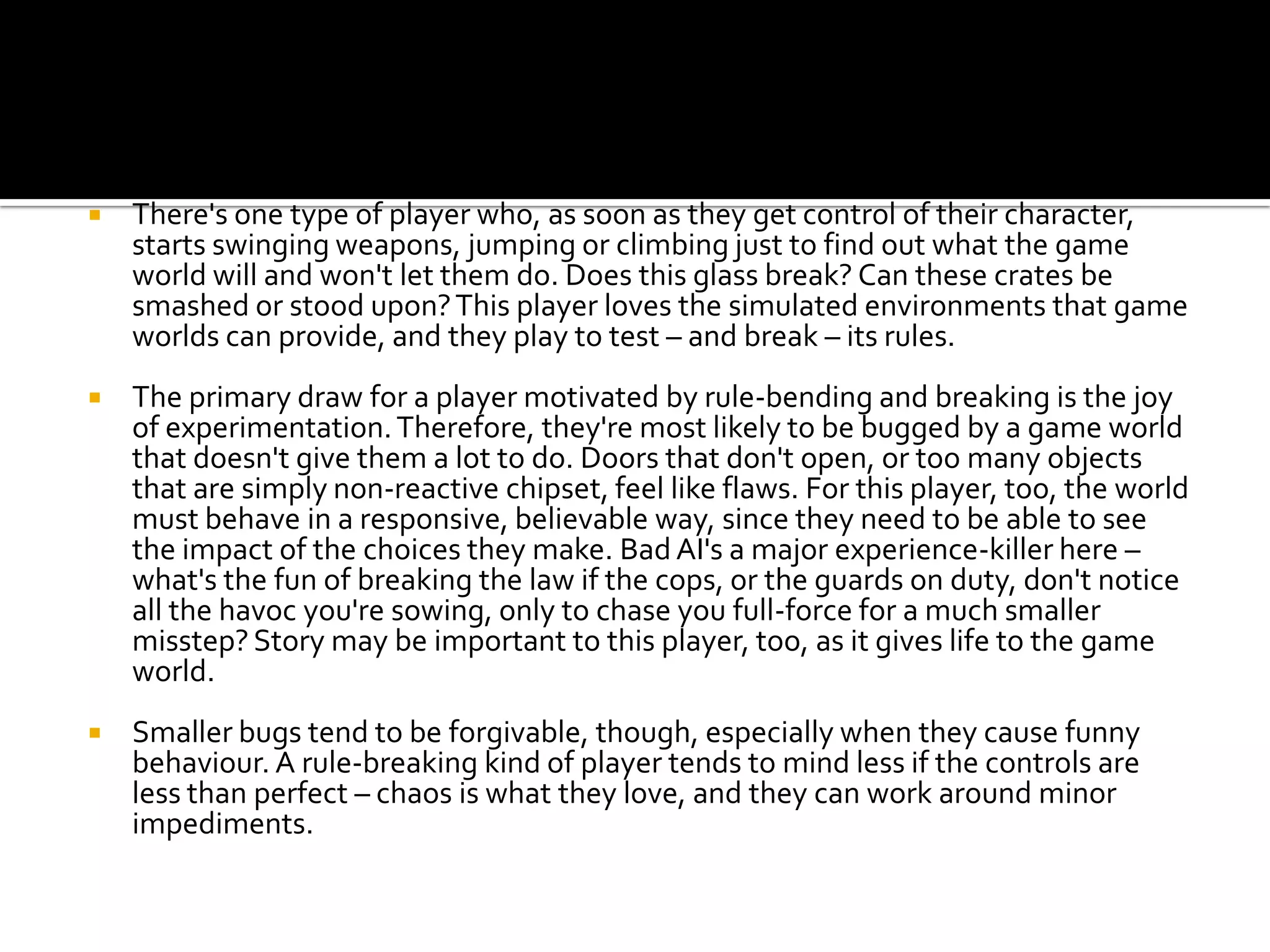 There's one type of player who, as soon as they get control of their character, starts swinging weapons, jumping or climbing just to find out what the game world will and won't let them do. Does this glass break? Can these crates be smashed or stood upon? This player loves the simulated environments that game worlds can provide, and they play to test – and break – its rules.The primary draw for a player motivated by rule-bending and breaking is the joy of experimentation. Therefore, they're most likely to be bugged by a game world that doesn't give them a lot to do. Doors that don't open, or too many objects that are simply non-reactive chipset, feel like flaws. For this player, too, the world must behave in a responsive, believable way, since they need to be able to see the impact of the choices they make. Bad AI's a major experience-killer here – what's the fun of breaking the law if the cops, or the guards on duty, don't notice all the havoc you're sowing, only to chase you full-force for a much smaller misstep? Story may be important to this player, too, as it gives life to the game world.Smaller bugs tend to be forgivable, though, especially when they cause funny behaviour. A rule-breaking kind of player tends to mind less if the controls are less than perfect – chaos is what they love, and they can work around minor impediments.