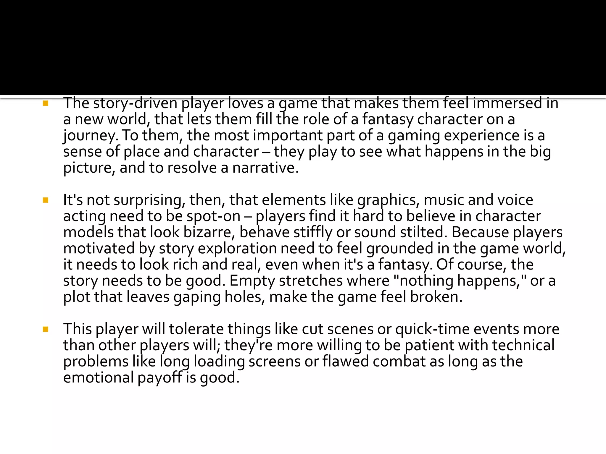 The story-driven player loves a game that makes them feel immersed in a new world, that lets them fill the role of a fantasy character on a journey. To them, the most important part of a gaming experience is a sense of place and character – they play to see what happens in the big picture, and to resolve a narrative.It's not surprising, then, that elements like graphics, music and voice acting need to be spot-on – players find it hard to believe in character models that look bizarre, behave stiffly or sound stilted. Because players motivated by story exploration need to feel grounded in the game world, it needs to look rich and real, even when it's a fantasy. Of course, the story needs to be good. Empty stretches where "nothing happens," or a plot that leaves gaping holes, make the game feel broken.This player will tolerate things like cut scenes or quick-time events more than other players will; they're more willing to be patient with technical problems like long loading screens or flawed combat as long as the emotional payoff is good.