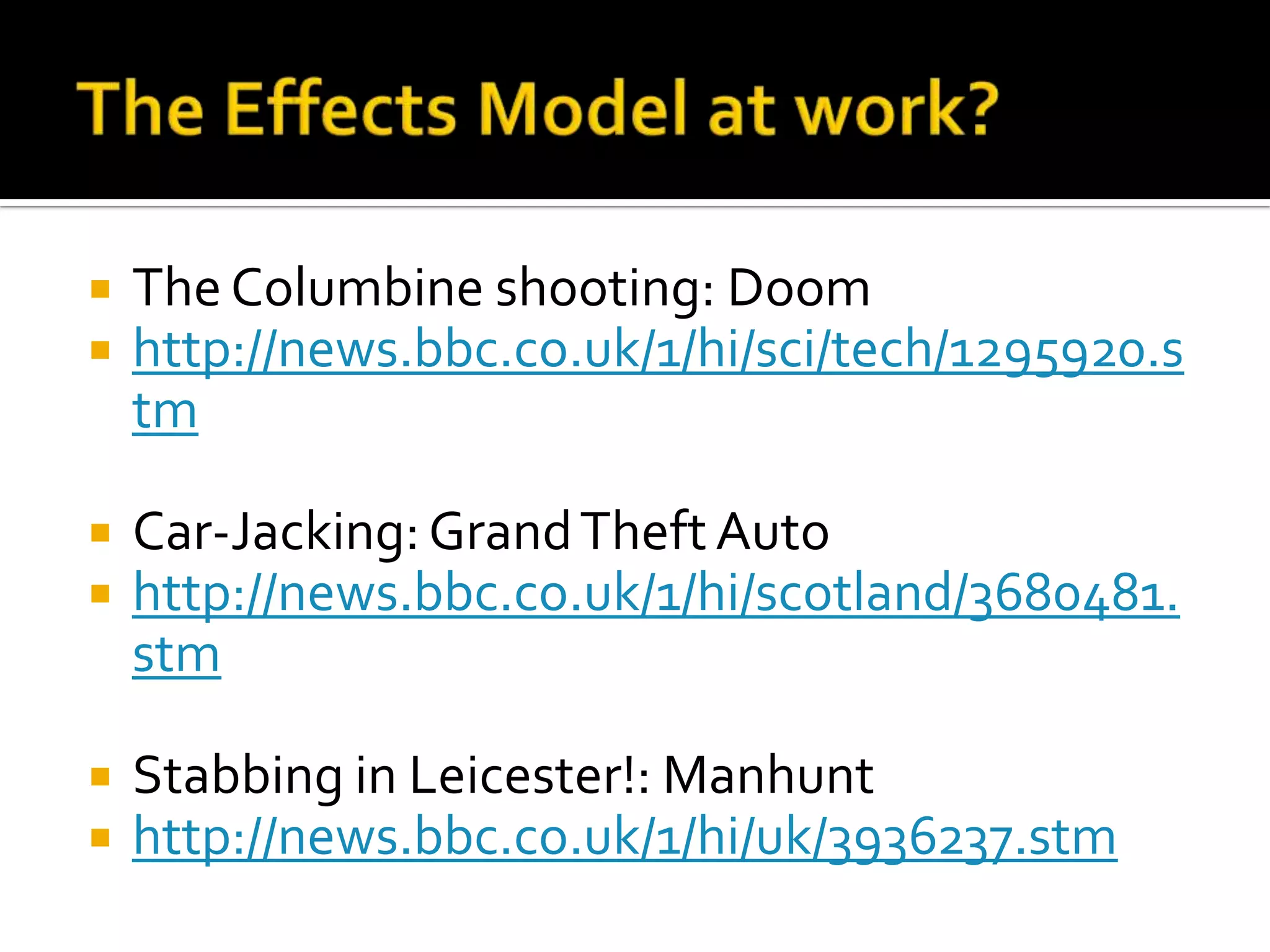 The Effects Model at work?The Columbine shooting: Doomhttp://news.bbc.co.uk/1/hi/sci/tech/1295920.stmCar-Jacking: Grand Theft Autohttp://news.bbc.co.uk/1/hi/scotland/3680481.stmStabbing in Leicester!: Manhunthttp://news.bbc.co.uk/1/hi/uk/3936237.stm