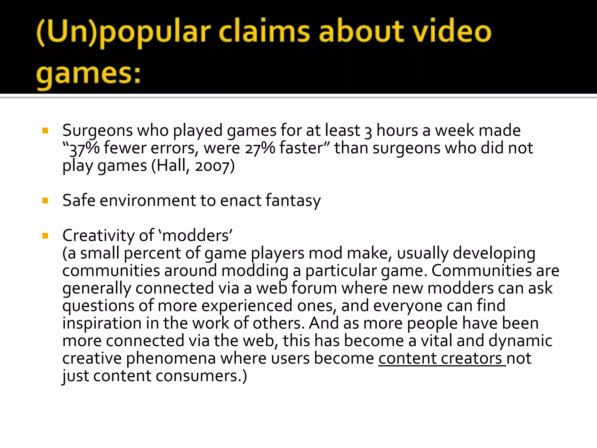 (Un)popular claims about video games:Surgeons who played games for at least 3 hours a week made “37% fewer errors, were 27% faster” than surgeons who did not play games (Hall, 2007)Safe environment to enact fantasyCreativity of ‘modders’  (a small percent of game players mod make, usually developing communities around modding a particular game. Communities are generally connected via a web forum where new modders can ask questions of more experienced ones, and everyone can find inspiration in the work of others. And as more people have been more connected via the web, this has become a vital and dynamic creative phenomena where users become content creators not just content consumers.)