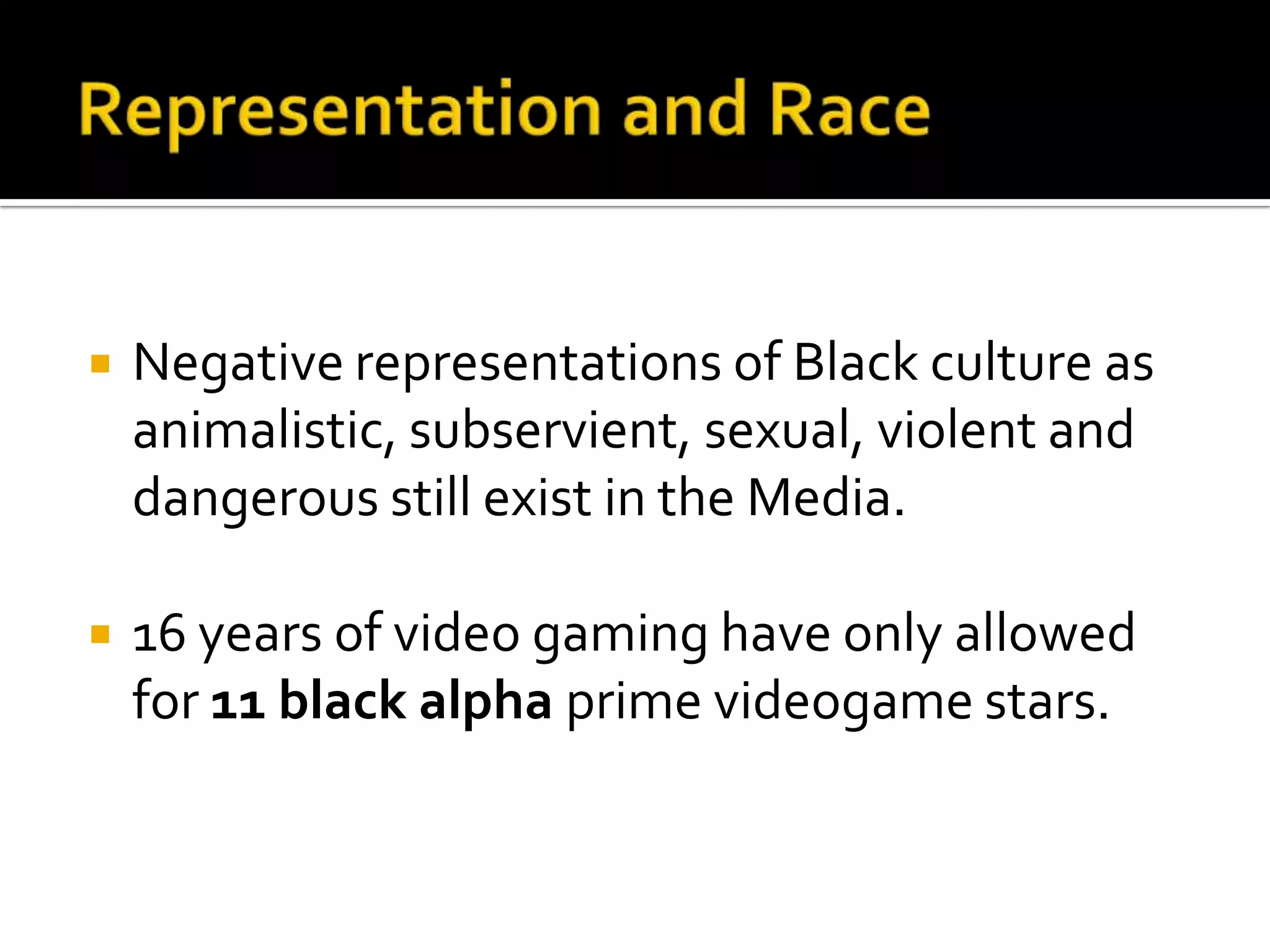 Representation and RaceNegative representations of Black culture as animalistic, subservient, sexual, violent and dangerous still exist in the Media.16 years of video gaming have only allowed for 11 black alpha prime videogame stars.
