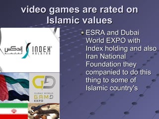 video games are rated on Islamic values ESRA and Dubai World EXPO with Index holding and also Iran National Foundation they companied to do this thing to some of Islamic country's 