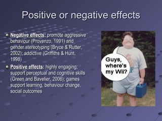 Positive or negative effects Negative effects :  promote aggressive behaviour (Provenzo, 1991) and gender stereotyping (Bryce & Rutter, 2002); addictive (Griffiths & Hunt, 1998) Positive effects :  highly engaging; support perceptual and cognitive skills (Green and Bavelier, 2006); games support learning, behaviour change, social outcomes 