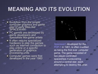 MEANING AND ITS EVOLUTION Evolution from the simple computer graphics and game play of early titles like SPACEWAR! PC games are developed by game developers and specialists like game artists It often require specialized hardware to play the games such as Internet connection to play online or a specific generation of graphics processing units Computer games were first developed in the year 1960 Spacewar! , developed for the  PDP-1  in 1961, is often credited as being the first ever computer game. The game consisted of two player-controlled spaceships maneuvering around a central star, each attempting to destroy the other.  