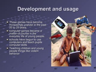 Development and usage These games have become increasingly popular in the past 20 to 25 years. computer games became a matter-of-course in the everyday life of young people. schools have begun to use computers and teach pupils computer skills Teaching children and young people things like violent behavior 