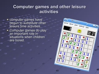 Computer games and other leisure activities  computer games have begun to substitute other leisure time activities. Computer games do play an important role in situations when children are bored. 