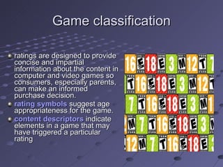 Game classification ratings are designed to provide concise and impartial information about the content in computer and video games so consumers, especially parents, can make an informed purchase decision. rating symbols  suggest age appropriateness for the game. content descriptors  indicate elements in a game that may have triggered a particular rating  