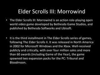The Elder Scrolls III: Morrowind is an action role-playing open world video game developed by Bethesda Game Studios, and published by Bethesda Softworks and Ubisoft. It is the third installment in The Elder Scrolls series of games, following The Elder Scrolls II. It was released in North America in 2002 for Microsoft Windows and the Xbox. Well-received publicly and critically, with over four million sales and more than 60 awards (including Game of the Year), the game spawned two expansion packs for the PC: Tribunal and Bloodmoon.  Elder Scrolls III: Morrowind 