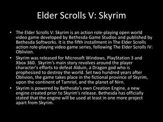 The Elder Scrolls V: Skyrim is an action role-playing open world video game developed by Bethesda Game Studios and published by Bethesda Softworks. It is the fifth installment in The Elder Scrolls action role-playing video game series, following The Elder Scrolls IV: Oblivion.  Skyrim was released for Microsoft Windows, PlayStation 3 and Xbox 360.  Skyrim's main story revolves around the player character's efforts to defeat Alduin, a Dragon god who is prophesized to destroy the world. Set two hundred years after Oblivion, the game takes place in the fictional province of Skyrim, upon the continent of Tamriel, and the planet of Nirn.  Skyrim is powered by Bethesda's own Creation Engine, a new engine created prior to Skyrim's release. Bethesda has officially stated that the engine will be used at least in one more project apart from Skyrim. Elder Scrolls V: Skyrim 