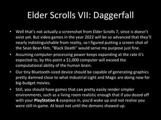 Well that’s not actually a screenshot from Elder Scrolls 7, since is doesn’t exist yet. But video games in the year 2022 will be so advanced that they’ll nearly indistinguishable from reality, so I figured putting a screen shot of the Sean Bean film, “Black Death” would serve my purpose just fine.  Assuming computer-processing power keeps expanding at the rate it's expected to, by this point a $1,000 computer will exceed the computational ability of the human brain. Our tiny Bluetooth-sized device should be capable of generating graphics pretty damned close to what Industrial Light and Magic are doing now for big-budget movies.  Still, you should have games that can pretty easily render simpler environments, such as a living room realistic enough that if you dozed off with your  PlayStation 6  eyepiece in, you'd wake up and not realize you were still in-game. At least not until the demons showed up. Elder Scrolls VII: Daggerfall 