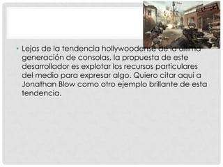 • Lejos de la tendencia hollywoodense de la última
generación de consolas, la propuesta de este
desarrollador es explotar los recursos particulares
del medio para expresar algo. Quiero citar aquí a
Jonathan Blow como otro ejemplo brillante de esta
tendencia.
 