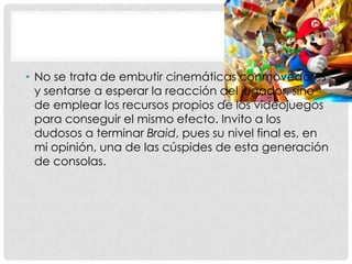 • No se trata de embutir cinemáticas conmovedores
y sentarse a esperar la reacción del jugador, sino
de emplear los recursos propios de los videojuegos
para conseguir el mismo efecto. Invito a los
dudosos a terminar Braid, pues su nivel final es, en
mi opinión, una de las cúspides de esta generación
de consolas.
 
