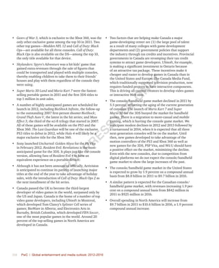 356	 PwC | Global entertainment and media outlook: 2012–2016
•	 Gears of War 3, which is exclusive to the Xbox 360, was the
only other exclusive game among the top 10 in 2011. Two
other top games—Madden NFL 12 and Call of Duty: Black
Ops—are available for all three consoles. Call of Duty:
Black Ops is also available on the DS—among the top 10,
the only title available for that device.
•	 Skylanders: Spyro’s Adventure was a hit kids’ game that
gained extra revenues through the sale of figures that
could be transported and played with multiple consoles,
thereby enabling children to take them to their friends’
houses and play with them regardless of the console they
were using.
•	 Super Mario 3D Land and Mario Kart 7 were the fastest-
selling portable games in 2011 and the first 3DS titles to
top 1 million in unit sales.
•	 A number of highly anticipated games are scheduled for
launch in 2012, including BioShock Infinite, the follow-up
to the outstanding 2007 first-person shooter BioShock;
Grand Theft Auto V, the latest in the hit series; and Mass
Effect 3, the third of the sci-fi trilogy that started in 2007.
All of these games will be available on the PS3 and the
Xbox 360. The Last Guardian will be one of the exclusive
PS3 titles to debut in 2012, while Halo 4 will likely be a
major exclusive title for the Xbox 360.
•	 Sony launched Uncharted: Golden Abyss for the PS Vita
in February 2012. Resident Evil: Revelations is the most-
anticipated game for the 3DS. It plays just like the console
version, allowing fans of Resident Evil 4 to have an
equivalent experience on a portable device.
•	 Although it has not been announced officially, Activision
is anticipated to continue its pattern of launching major
titles at the end of the year to take advantage of holiday
sales, with the introduction of Call of Duty: Black Ops 2 as
the next installment of the hit series.
•	 Canada passed the UK to become the third-largest
developer of video games in the world, surpassed only by
the US and Japan. Canada is the home of a number of top
video game developers, including Ubisoft in Montreal,
which developed Tom Clancy’s Splinter Cell series of
games; BioWare in Alberta; and Electronics Arts in
Burnaby, British Colombia, which developed FIFA Soccer,
one of the most popular games in the world. Around 20
percent of the top-selling games in North America are
developed in Canada.
•	 Two factors that are helping make Canada a major
game-developing center are (1) the large pool of talent
as a result of many colleges with game development
departments and (2) government policies that support
the industry through tax credits and incentives. Provincial
governments in Canada are revamping their tax credit
systems to attract game developers. Ubisoft, for example,
is making a significant investment in Ontario because
of an attractive tax package. These incentives make it
cheaper and easier to develop games in Canada than in
the United States and Europe. The Canada Media Fund,
which traditionally supported television production, now
requires funded projects to have interactive components.
This is driving all content creators to develop video games
or interactive Web sites.
•	 The console/handheld game market declined in 2011 by
5.5 percent, reflecting the aging of the current generation
of consoles. The launch of Mario Kart 7 and Super
Mario 3D for the 3DS buoyed the market for handheld
games. There is a migration to more-casual and mobile
gaming, which is hurting the console game market. We
anticipate modest declines in 2012 and 2013 followed by
a turnaround in 2014, when it is expected that all three
next-generation consoles will be on the market. Until
then, new games developed to take advantage of the
motion controllers of the PS3 and Xbox 360 as well as
new games for the 3DS, PSP Vita, and Wii U should have
a positive effect on the market, minimizing the decline.
Even with the new consoles, due to competition from
digital platforms we do not expect the console/handheld
game market to show the large increases of the past.
•	 The console/handheld game market in the United States
is expected to grow by 1.9 percent on a compound annual
basis from $8.8 billion in 2011 to $9.7 billion in 2016.
•	 A similar pattern is expected for the Canadian console/
handheld game market, with revenues increasing 1.9 per-
cent on a compound annual basis from $842 million in
2011 to $925 million in 2016.
•	 Overall spending in North America will increase from
$9.7 billion in 2011 to $10.6 billion in 2016, a 1.9 percent
compound annual increase.
Fo
r
Pr
ess
U
se
o
n
ly
 