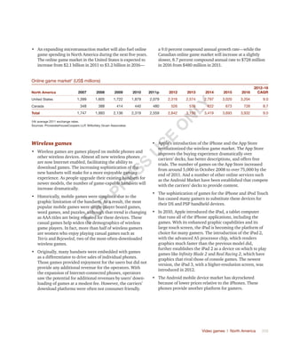 Video games | North America	 359
•	 An expanding microtransaction market will also fuel online
game spending in North America during the next five years.
The online game market in the United States is expected to
increase from $2.1 billion in 2011 to $3.2 billion in 2016—
a 9.0 percent compound annual growth rate—while the
Canadian online game market will increase at a slightly
slower, 8.7 percent compound annual rate to $728 million
in 2016 from $480 million in 2011.
Online game market†
(US$ millions)
North America 2007 2008 2009 2010 2011p 2012 2013 2014 2015 2016
2012–16
CAGR
United States 1,399 1,605 1,722 1,879 2,079 2,316 2,574 2,797 3,020 3,204 9.0
Canada 348 388 414 440 480 526 576 622 673 728 8.7
Total 1,747 1,993 2,136 2,319 2,559 2,842 3,150 3,419 3,693 3,932 9.0
†At average 2011 exchange rates.
Sources: PricewaterhouseCoopers LLP, Wilkofsky Gruen Associates
Wireless games
•	 Wireless games are games played on mobile phones and
other wireless devices. Almost all new wireless phones
are now Internet enabled, facilitating the ability to
download games. The increasing sophistication of the
new handsets will make for a more enjoyable gaming
experience. As people upgrade their existing handsets for
newer models, the number of game-capable handsets will
increase dramatically.
•	 Historically, mobile games were simplistic due to the
graphic limitation of the handsets. As a result, the most
popular mobile games were single-player board games,
word games, and puzzles, although that trend is changing
as AAA titles are being released for these devices. These
casual games help widen the demographics of wireless
game players. In fact, more than half of wireless gamers
are women who enjoy playing casual games such as
Tetris and Bejeweled, two of the most-often-downloaded
wireless games.
•	 Originally, many handsets were embedded with games
as a differentiator to drive sales of individual phones.
Those games provided enjoyment for the users but did not
provide any additional revenue for the operators. With
the expansion of Internet-connected phones, operators
saw the potential for additional revenues by users’ down-
loading of games at a modest fee. However, the carriers’
download platforms were often not consumer friendly.
•	 Apple’s introduction of the iPhone and the App Store
revolutionized the wireless game market. The App Store
improves the buying experience dramatically over
carriers’ decks, has better descriptions, and offers free
trials. The number of games on the App Store increased
from around 5,000 in October 2008 to over 75,000 by the
end of 2011. And a number of other online services such
as the Android Market have been established that compete
with the carriers’ decks to provide content.
•	 The sophistication of games for the iPhone and iPod Touch
has caused many gamers to substitute these devices for
their DS and PSP handheld devices.
•	 In 2010, Apple introduced the iPad, a tablet computer
that runs all of the iPhone applications, including the
games. With its enhanced graphic capabilities and its
large touch screen, the iPad is becoming the platform of
choice for many gamers. The introduction of the iPad 2,
with the advanced A5 processor chip, which renders
graphics much faster than the previous model did,
further establishes the iPad 2 as a device on which to play
games like Infinity Blade 2 and Real Racing 2, which have
graphics that rival those of console games. The newest
version, the iPad 3, with a higher-resolution screen, was
introduced in 2012.
•	 The Android mobile device market has skyrocketed
because of lower prices relative to the iPhones. These
phones provide another platform for gamers.
Fo
r
Pr
ess
U
se
o
n
ly
 