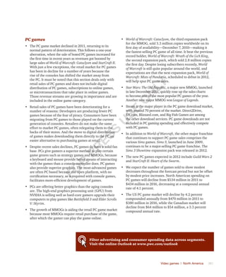 Video games | North America	 361
PC games
•	 The PC game market declined in 2011, returning to its
normal pattern of deterioration. This follows a one-year
aberration, when the sale of boxed PC games increased for
the first time in recent years as revenues got boosted by
large sales of World of Warcraft: Cataclysm and StarCraft II.
With just a few exceptions, the retail market for PC games
has been in decline for a number of years because the
rise of the consoles has shifted the market away from
the PC. It must be noted that this section deals only with
retail sales of PC games and does not include digital
distribution of PC games, subscriptions to online games,
or microtransactions that take place in online games.
Those revenue streams are growing in importance and are
included in the online game category.
•	 Retail sales of PC games have been deteriorating for a
number of reasons: Developers are producing fewer PC
games because of the fear of piracy. Consumers have been
migrating from PC games to those played on the current
generation of consoles. Retailers do not make the same
effort to market PC games, often relegating them to the
backs of their stores. And the move to digital distribution
of games makes downloading them directly to the PC an
easier alternative to purchasing games at retail.
•	 Despite recent sales declines, PC games do have a solid fan
base. PCs give gamers a superior method to play certain
game genres such as strategy games and MMOGs, because
a keyboard and mouse provide better means of interacting
with the games than a console controller does. PC games
also provide superior graphics. The most-advanced games
are often PC based because the open platform, with no
certification necessary, as is required with console games,
facilitates more-efficient development of games.
•	 PCs are offering better graphics than the aging consoles
are. The high-end graphics processing unit (GPU) from
NVIDIA is selling well as hard-core gamers upgrade their
computers to play games like Battlefield 3 and Elder Scrolls
V: Skyrim.
•	 The growth of MMOGs is aiding the retail PC game market
because most MMOGs require retail purchase of the game,
after which the gamer can play the game online.
•	 World of Warcraft: Cataclysm, the third expansion pack
for the MMOG, sold 3.3 million copies worldwide on its
first day of availability—December 7, 2010—making it
the fastest-selling PC game of all time. It beat the previous
record holder, World of Warcraft: Wrath of the Lich King,
the second expansion pack, which sold 2.8 million copies
the first day. Despite losing subscribers recently, World
of Warcraft is still quite popular around the world, and
expectations are that the next expansion pack, World of
Warcraft: Mists of Pandaria, scheduled to debut in 2012,
will help spur PC game sales.
•	 Star Wars: The Old Republic, a major new MMOG, launched
in late December 2011, quickly rose up the sales charts
to become one of the most popular PC games of the year.
Another new major MMOG was League of Legends.
•	 Steam is the major player in the PC game download market,
with around 70 percent of the market. Direct2Drive,
EA.com, Blizzard.com, and Big Fish Games are among
the other download services. PC game downloads are not
included in PC gaming spending and effectively compete
with PC games.
•	 In addition to World of Warcraft, the other major franchise
that continues to support PC game sales comprises the
various Sims games. Sims 3, launched in June 2009,
continues to be a major-selling PC game franchise. The
Sims 3 Showtime expansion pack was released in 2012.
•	 The new PC games expected in 2012 include Guild Wars 2
and StarCraft II: Heart of the Swarm.
•	 We expect the number of games sold to show modest
decreases throughout the forecast period but not be offset
by modest price increases. North American spending on
PC games will decline from $534 million in 2011 to
$434 million in 2016, decreasing at a compound annual
rate of 4.1 percent.
•	 The US PC game market will decline by 4.2 percent
compounded annually from $470 million in 2011 to
$380 million in 2016, while the Canadian market will
decline from $64 million to $54 million, a 3.3 percent
compound annual rate.
Filter advertising and consumer spending data across segments.
Visit the online Outlook at www.pwc.com/outlook
Fo
r
Pr
ess
U
se
o
n
ly
 