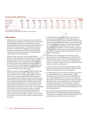 362	 PwC | Global entertainment and media outlook: 2012–2016
PC game market†
(US$ millions)
North America 2007 2008 2009 2010 2011p 2012 2013 2014 2015 2016
2012–16
CAGR
United States 826 701 680 700 470 440 425 410 395 380 –4.2
Canada 109 87 71 67 64 62 60 58 56 54 –3.3
Total 935 788 751 767 534 502 485 468 451 434 –4.1
†At average 2011 exchange rates.
Sources: PricewaterhouseCoopers LLP, Wilkofsky Gruen Associates
Advertising
•	 Advertisers are turning to video games to reach specific
demographic groups that are becoming more elusive. The
prime example is males 18 to 34 years of age, who are
spending relatively less time watching television and more
time with interactive games. The video game platform
provides a unique level of engagement that is missing
in other advertising media. People are less likely to be
multitasking when they play games as compared with
when they are watching television.
•	 Initially, all ads were static, such as billboards that
appeared in the backgrounds of sporting events or pro-
duct placements in which a character is shown with a
branded product. Such ads were placed in the games at
the time the games were developed, and they could not
be changed. The ads often appeared in sports games and
other contemporary environments where they added a
measure of authenticity to the games.
•	 With the advent of online gaming, a more-advanced type
of advertising became possible. Advertisers can now
place ads that can be changed dynamically through the
Internet. For example, a billboard promoting a movie
can be updated as new films get released. In this way, the
advertising will always be fresh. Additionally, advertising
can be targeted geographically, with different messages
hitting different geographic areas. The messages can be
programmed for delivery at specific times of day. Since
online games are attached to the Internet, it’s also possible
to track both the number of times a gamer is exposed
to ads and the amount of time that ads appear on the
screen. And the placement of the ads can vary by the
user’s experience. For example, if a player does not spend
enough time on the ad, it can be made to reappear later in
the game.
•	 Advergaming is the practice of using a video game to
promote a product or a service. Such video games are
often played for free on corporate Web sites. Many broad-
cast and cable networks promote their programs through
the use of advergames. Some of the popular advergames
are Ace Assault II and LEGO Harry Potter, both of them
sponsored by LEGO; Mobile 1 Track Challenge, sponsored
by ExxonMobil; and Kart Fighter, sponsored by Red Bull.
The US Army designed a game called America’s Army to
promote recruitment.
•	 Advertisers can reward gamers for looking at ads by
providing gamers with additional game content for free.
This procedure is often used in social and mobile games.
In this way, the ads do not interfere with the game but,
rather, are means for gamers to receive additional content
that they would normally pay for.
•	 A major growth area is advertising that appears around
games on social networks. For example, Facebook often
places ads in the borders around social games.
•	 In 2006, Microsoft entered the game advertising market
by acquiring Massive Inc., a pioneer in the in-game
advertising industry. Massive had deals with Electronic
Arts, THQ, and Activision to insert ads in a number of
their games. Advertisers that wanted to place ads in Xbox
360 games had to go through Massive. In October 2010,
Microsoft announced it was closing down its Massive
subsidiary and would deploy its technology into its first-
party ad business. Xbox Live thus became Microsoft’s sole
advertising platform.
•	 Microsoft had been placing ads in its Xbox 360 games
for several years, while Sony began permitting in-game
advertising in the middle of 2008. Nintendo still does not
permit in-game advertising in any of its games.
Fo
r
Pr
ess
U
se
o
n
ly
 