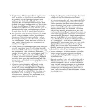 Video games | North America	 363
•	 Sony is taking a different approach to its in-game adver-
tising by opening up its platform to allow independent
ad companies to broker deals with third-party game
publishers. IGA Worldwide and Double Fusion, two
companies that also developed the technology to insert
dynamic ads in games, have partnered with Sony to place
dynamic ads in PS3 games. IGA signed exclusive deals
with Activision and Electronic Arts to deliver in-game ads
for the PS3, while Double Fusion signed deals to insert
dynamic ads on the PS3 for NBA 2K12 and NHL 2K12.
•	 The dynamic in-game advertising segment of the market
has not grown as quickly as expected, as evidenced by
the closings of Microsoft’s Massive subsidiary and the
downsizing of employees at IGA Worldwide, a leader in
this market segment. Instead of in-game advertising in
major gaming titles, advertisers are focusing more on
casual and mobile games.
•	 Double Fusion, a leading independent in-game advertising
network, acquired the assets of rival NeoEdge Networks
in December 2011, which focused on in-game ads in social
and mobile games. These ads are often placed when a
round of play ends rather than within the game itself.
Double Fusion—whose clients include McDonald’s,
Dr. Pepper, State Farm Insurance, and Toyota and which
has placed ads in games developed by Ubisoft and THQ,
among others—is thus likely to concentrate more on social
and mobile games.
•	 Greystripe, the world’s leading independent mobile
advertising network, is bringing ad-funded games to
the iOS and Android platforms. Previously, Greystripe
concentrated its efforts on making games available to
consumers directly on its own Web site Gamejump.com.
Angry Birds, which was a huge hit as a paid download
on the App Store, has gained even more fans as an ad-
supported game on the Android platform.
•	 Display ads, advergames, and advertising on Web-based
game portals are the major advertising segments.
•	 Advertising is appropriate only in sports games and other
games set in contemporary times where it enhances the
gaming experience by making the environment more
realistic, because it would be hard to imagine a baseball
stadium without billboards. In those cases, gamers
respond favorably to the ads, and studies have shown
that they have favorable perceptions of the advertised
products and are more likely to buy them. By contrast, ads
would not be appropriate in games set in medieval times
or fantasy worlds, and Blizzard has said ads would never
appear in World of Warcraft games. Similarly, studies
found that ads are less effective in violent games because
such games require a higher level of concentration,
drawing players’ attention, and players are averse to ads
that draw their attention away from the actual game
playing. Ads in violent games must therefore be less
obtrusive so gamers can absorb them without distraction;
otherwise, the ads could have a negative impact.
•	 Product placement is an effective means of advertising
in video games. Having a character interact with a
product, such as drinking Red Bull to stay alert, drives
the message home.
•	 Microsoft introduced a new suite of advertising tools in
2011 called NUads (natural user-interface ads) for its
motion-sensing Kinect devices. NUads enable gamers
to use voice and motion commands to access additional
product information and maps of local establishments
selling the products. By simply saying “Xbox more,” a
gamer can get an e-mail with more information about the
advertised product.
Fo
r
Pr
ess
U
se
o
n
ly
 