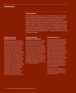 348	 PwC | Global entertainment and media outlook: 2012–2016
Market size and
growth by region
The video game market in North America,
EMEA (Europe, Middle East, Africa), Asia
Pacific, and Latin America will expand from
$58.7 billion in 2011 to $83.0 billion in
2016, growing at a 7.2 percent compound
annual rate. Asia Pacific, with three of
the top four countries in the world, is the
largest region, at $24.3 billion in 2011,
and is projected to be the fastest-growing
region during the next five years, increasing
10.3 percent on a compound annual basis
to $39.7 billion in 2016. Online games and
wireless games, the fastest-growing end-
user components of the video game market,
constitute a larger share of total spending
in Asia Pacific than in other regions and
consequently have a greater influence on
growth. EMEA, the second-largest region in
2011, with $18.0 billion, is projected to grow
by 4.8 percent compounded annually to
$22.8 billion. North America is projected
to increase from $15.1 billion in 2011
to $18.6 billion in 2016, growing by
4.3 percent on a compound annual basis.
Latin America is projected to grow to
$1.9 billion in 2016 from $1.3 billion in
2011, a 7.2 percent compound annual gain.
Market size and
growth by component
Global console games, the largest category,
at $27.5 billion in 2011, will expand at a
2.1 percent compound annual rate to
$30.5 billion in 2016. PC games will con-
tinue to decline, decreasing at a 1.9 percent
rate compounded annually to $3.1 billion
from $3.5 billion in 2011. Online games and
wireless games will be the fastest-growing
end-user categories, with compound annual
increases of 13.3 percent and 10.1 percent,
respectively. Online games will total
$31.4 billion in 2016, and wireless games,
$14.2 billion. As a result, online games will
replace console games as the largest gaming
category in 2016. Video game advertising
will increase from $2.2 billion in 2011 to
$3.7 billion in 2016, growing by 11.2 percent
on a compound annual rate.
Principal drivers
The shift to online and wireless games will
hurt the console game market in the near
term, although new games being marketed
for the current generation of consoles—the
Wii, the Xbox 360, and the PlayStation 3
(PS3)—with improved motion-sensory
technology, which changes the game-play
experience and brings in a wider range of
players, will limit declines. The Wii U is the
only next-generation console that has been
officially announced, though next-generation
consoles from the other manufacturers are
likely to be introduced over the forecast
period, spurring sales of games that take
advantage of the new technologies, although
a dip in sales is to be expected during the
generational transition period for static
consoles. The latest handheld devices—the
Nintendo 3DS and the PlayStation Vita,
which are primarily gaming consoles—will
also continue supporting the market for
console/handheld games.
Deteriorating retail sales of games are
hurting retail stores. If this pattern causes
some retailers to close, it would further
exacerbate the decline in the market for
console and PC games.
Video games
The video game market consists of consumer spending on new console
games (including handheld games), personal computer games, online
games, and wireless games as well as video game advertising. The
category excludes spending on the hardware used for playing the games.
Retail purchases of games are included in either the PC games or console
games category. The online game category includes microtransactions,
which are players’ purchases of accessories and additional game content
that enhance the gaming experience. Oftentimes, online games are first
purchased at retail and then played online. When these games are then
played online for a subscription fee, the subscription fee is counted in the
online game category.
Summary
Fo
r
Pr
ess
U
se
o
n
ly
 