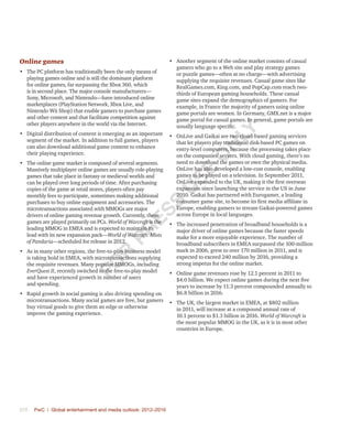 370	 PwC | Global entertainment and media outlook: 2012–2016
Online games
•	 The PC platform has traditionally been the only means of
playing games online and is still the dominant platform
for online games, far surpassing the Xbox 360, which
is in second place. The major console manufacturers—
Sony, Microsoft, and Nintendo—have introduced online
marketplaces (PlayStation Network, Xbox Live, and
Nintendo Wii Shop) that enable gamers to purchase games
and other content and that facilitate competition against
other players anywhere in the world via the Internet.
•	 Digital distribution of content is emerging as an important
segment of the market. In addition to full games, players
can also download additional game content to enhance
their playing experience.
•	 The online game market is composed of several segments.
Massively multiplayer online games are usually role-playing
games that take place in fantasy or medieval worlds and
can be played over long periods of time. After purchasing
copies of the game at retail stores, players often pay
monthly fees to participate, sometimes making additional
purchases to buy online equipment and accessories. The
microtransactions associated with MMOGs are major
drivers of online gaming revenue growth. Currently, these
games are played primarily on PCs. World of Warcraft is the
leading MMOG in EMEA and is expected to maintain its
lead with its new expansion pack—World of Warcraft: Mists
of Pandaria—scheduled for release in 2012.
•	 As in many other regions, the free-to-play business model
is taking hold in EMEA, with microtransactions supplying
the requisite revenues. Many popular MMOGs, including
EverQuest II, recently switched to the free-to-play model
and have experienced growth in number of users
and spending.
•	 Rapid growth in social gaming is also driving spending on
microtransactions. Many social games are free, but gamers
buy virtual goods to give them an edge or otherwise
improve the gaming experience.
•	 Another segment of the online market consists of casual
gamers who go to a Web site and play strategy games
or puzzle games—often at no charge—with advertising
supplying the requisite revenues. Casual game sites like
RealGames.com, King.com, and PopCap.com reach two-
thirds of European gaming households. These casual
game sites expand the demographics of gamers. For
example, in France the majority of gamers using online
game portals are women. In Germany, GMX.net is a major
game portal for casual games. In general, game portals are
usually language specific.
•	 OnLive and Gaikai are two cloud-based gaming services
that let players play traditional disk-based PC games on
entry-level computers, because the processing takes place
on the companies’ servers. With cloud gaming, there’s no
need to download the games or own the physical media.
OnLive has also developed a low-cost console, enabling
games to be played on a television. In September 2011,
OnLive expanded to the UK, making it the first overseas
expansion since launching the service in the US in June
2010. Gaikai has partnered with Eurogamer, a leading
consumer game site, to become its first media affiliate in
Europe, enabling gamers to stream Gaikai-powered games
across Europe in local languages.
•	 The increased penetration of broadband households is a
major driver of online games because the faster speeds
make for a more enjoyable experience. The number of
broadband subscribers in EMEA surpassed the 100-million
mark in 2006, grew to over 170 million in 2011, and is
expected to exceed 240 million by 2016, providing a
strong impetus for the online market.
•	 Online game revenues rose by 12.1 percent in 2011 to
$4.0 billion. We expect online games during the next five
years to increase by 11.3 percent compounded annually to
$6.8 billion in 2016.
•	 The UK, the largest market in EMEA, at $802 million
in 2011, will increase at a compound annual rate of
10.1 percent to $1.3 billion in 2016. World of Warcraft is
the most popular MMOG in the UK, as it is in most other
countries in Europe.
Fo
r
Pr
ess
U
se
o
n
ly
 