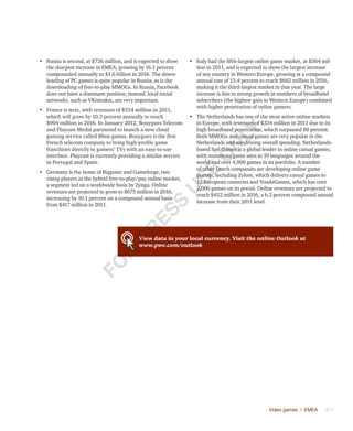 Video games | EMEA	 371
•	 Russia is second, at $736 million, and is expected to show
the sharpest increase in EMEA, growing by 16.1 percent
compounded annually to $1.6 billion in 2016. The down-
loading of PC games is quite popular in Russia, as is the
downloading of free-to-play MMOGs. In Russia, Facebook
does not have a dominant position; instead, local social
networks, such as VKontakte, are very important.
•	 France is next, with revenues of $554 million in 2011,
which will grow by 10.3 percent annually to reach
$904 million in 2016. In January 2012, Bouygues Telecom
and Playcast Media partnered to launch a new cloud
gaming service called Bbox games. Bouygues is the first
French telecom company to bring high-profile game
franchises directly to gamers’ TVs with an easy-to-use
interface. Playcast is currently providing a similar service
in Portugal and Spain.
•	 Germany is the home of Bigpoint and Gameforge, two
rising players in the hybrid free-to-play/pay online market,
a segment led on a worldwide basis by Zynga. Online
revenues are projected to grow to $675 million in 2016,
increasing by 10.1 percent on a compound annual basis
from $417 million in 2011.
•	 Italy had the fifth-largest online game market, at $364 mil-
lion in 2011, and is expected to show the largest increase
of any country in Western Europe, growing at a compound
annual rate of 13.4 percent to reach $682 million in 2016,
making it the third-largest market in that year. The large
increase is due to strong growth in numbers of broadband
subscribers (the highest gain in Western Europe) combined
with higher penetration of online gamers.
•	 The Netherlands has one of the most active online markets
in Europe, with revenues of $334 million in 2011 due to its
high broadband penetration, which surpassed 80 percent.
Both MMOGs and casual games are very popular in the
Netherlands and are driving overall spending. Netherlands-
based Spil Games is a global leader in online casual games,
with numerous game sites in 19 languages around the
world and over 4,000 games in its portfolio. A number
of other Dutch companies are developing online game
portals, including Zylom, which delivers casual games to
12 European countries and YoudaGames, which has over
2,000 games on its portal. Online revenues are projected to
reach $452 million in 2016, a 6.2 percent compound annual
increase from their 2011 level.
View data in your local currency. Visit the online Outlook at
www.pwc.com/outlook
Fo
r
Pr
ess
U
se
o
n
ly
 