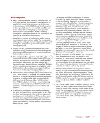 Video games | EMEA	 373
Wireless games
•	 EMEA has a large wireless telephone subscriber base, and
high-speed wireless data technology is also advanced in
much of the region. Western Europe is at the forefront
in the deployment of 3G/4G LTE (Long-Term-Evolution)
technology, which provides wireless high-speed Internet
access comparable to the high-speed access provided
by wired digital subscriber lines. MMOGs are being
developed for the wireless market to take advantage of the
speed of the advanced wireless networks.
•	 Casual games continue to dominate the market because
they’re quick to learn and easy to play. The most popular
mobile games are single-player board games, puzzles, and
word games. These casual games widen wireless games’
demographic reach.
•	 Initially, the only games people could play were those
embedded in their phones. Currently, Internet-connected
phones enable additional games to be downloaded either
for free or for a modest fee.
•	 With emergence of the app stores, such as for Apple
and Android devices, the market for wireless games has
exploded. App stores have thousands of games available
for download. Additionally, app stores improve the
buying experience dramatically over the carriers’ decks by
offering better descriptions, user reviews, and free trials.
Additionally, new forms of payment, such as the iTunes
Account, are facilitating the purchase of games.
•	 Introduction of the iPad in 2010 and its newer version, the
iPad 2, with its faster A5 processor, is driving the market
because of its large screen, superior graphics, and familiar
ecosystem. In addition to the iPads are many Android
tablets, such as the Samsung Galaxy Tab 10.1 and the
Sony Tablet S, which are providing a wonderful gaming
experience. And smartphones and tablets have become
substitutes for traditional portable devices like the DS
and PSP.
•	 In addition to casual games, more-sophisticated games
are being developed for the wireless market. In fact, there
are cloud gaming companies that are delivering console-
quality games to wireless devices. Of course, these games
are much more expensive than typical wireless games
that cost as little as 99 cents. Development costs of these
games are accelerating, causing pressure in a market that
values low-cost games.
•	 The business model for wireless games is changing.
Originally, the market consisted of onetime payments
for the downloading of games. A growing number of
games are being offered for free, with microtransactions
and advertising providing the requisite revenues for
publishers. Angry Birds, a hugely successful game
worldwide as a paid download, gained even more
followers as a free, advertiser-supported game. By
providing games for free, publishers are able to expand
the number of players and reap their revenues from the
microtransactions. Additionally, exposing people to the
wireless gaming experience increases the likelihood of
these gamers’ also downloading paid games.
•	 There are a growing number of mobile gamers, both
because of the rising penetration by smartphones and
because the games are significantly cheaper to develop
and hence cost much less than console games. Mobile
gaming provides an enjoyable experience for short periods
of time, as when waiting for a train or bus.
•	 Wireless penetration in much of EMEA is at a saturation
point, with penetration above 100 percent in many
countries. As a result, future growth will come not from
more wireless subscribers but, rather, from a higher
percentage of subscribers who play games and pay to play
those games. We expect the newer phones and the more-
advanced networks to facilitate that growth.
•	 We expect the market for wireless games to continue
growing with the increased penetration by smartphones
and tablets. Additionally, the growing variety of games
being developed to take advantage of the features of the
new devices will spur the market. The wireless market in
EMEA is expected to increase 8.4 percent on a compound
annual basis from $1.6 billion in 2011 to $2.4 billion
in 2016.
•	 The UK is the largest market for wireless gaming in EMEA.
Almost half of the UK’s 8 million mobile gamers pay for
games. As in most other countries, puzzle games, arcade
games, and strategy games are the most-popular types of
mobile games in the UK. Wireless game revenues were
$330 million in 2011 and are projected to increase to
$504 million in 2016, an 8.8 percent compound
annual increase.
Fo
r
Pr
ess
U
se
o
n
ly
 