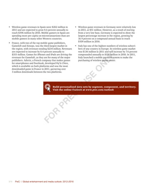 374	 PwC | Global entertainment and media outlook: 2012–2016
•	 Wireless game revenues in Spain were $262 million in
2011 and are expected to grow 8.6 percent annually to
reach $396 million by 2016. Mobile gamers in Spain are
spending more per capita on microtransactions than are
mobile gamers in many other Western countries.
•	 France, with two of the top mobile game publishers,
Gameloft and Zenops, was the third-largest market in
the region, with revenues totaling $234 million. Revenues
are expected to increase by 8.4 percent annually to
$351 million. Games for iPhones and iPads are driving the
revenues for Gameloft, as they are for many of the major
publishers. Adictiz, a French company that makes games
for smartphones and Facebook, developed Paf le Chien,
which is available on both platforms and was the most
downloaded game in France in 2011, garnering over
3 million downloads between the two platforms.
•	 Wireless game revenues in Germany were relatively low
in 2011, at $51 million. However, as a result of starting
from a very low base, Germany is expected to show the
largest percentage increase in the region, growing by
16.4 percent on a compound annual basis to reach
$109 million in 2016.
•	 Italy has one of the highest numbers of wireless subscri-
bers of any country in Europe. Its wireless game market
was $136 million in 2011 and will increase by 7.6 percent
compounded annually to $196 million in 2016. In 2011,
Italy launched a mobile payment system to make the
purchasing of wireless games easier.
Build personalized data sets by segment, component, and territory.
Visit the online Outlook at www.pwc.com/outlook
Fo
r
Pr
ess
U
se
o
n
ly
 