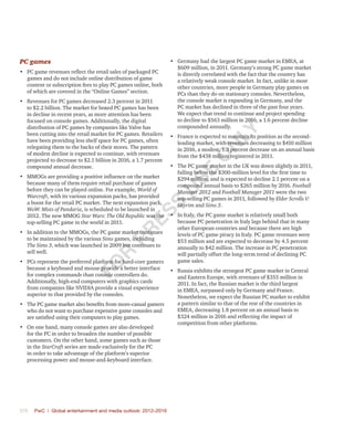 376	 PwC | Global entertainment and media outlook: 2012–2016
PC games
•	 PC game revenues reflect the retail sales of packaged PC
games and do not include online distribution of game
content or subscription fees to play PC games online, both
of which are covered in the “Online Games” section.
•	 Revenues for PC games decreased 2.3 percent in 2011
to $2.2 billion. The market for boxed PC games has been
in decline in recent years, as more attention has been
focused on console games. Additionally, the digital
distribution of PC games by companies like Valve has
been cutting into the retail market for PC games. Retailers
have been providing less shelf space for PC games, often
relegating them to the backs of their stores. The pattern
of modest decline is expected to continue, with revenues
projected to decrease to $2.1 billion in 2016, a 1.7 percent
compound annual decrease.
•	 MMOGs are providing a positive influence on the market
because many of them require retail purchase of games
before they can be played online. For example, World of
Warcraft, with its various expansion packs, has provided
a boost for the retail PC market. The next expansion pack,
WoW: Mists of Pandaria, is scheduled to be launched in
2012. The new MMOG Star Wars: The Old Republic was the
top-selling PC game in the world in 2011.
•	 In addition to the MMOGs, the PC game market continues
to be maintained by the various Sims games, including
The Sims 3, which was launched in 2009 but continues to
sell well.
•	 PCs represent the preferred platform for hard-core gamers
because a keyboard and mouse provide a better interface
for complex commands than console controllers do.
Additionally, high-end computers with graphics cards
from companies like NVIDIA provide a visual experience
superior to that provided by the consoles.
•	 The PC game market also benefits from more-casual gamers
who do not want to purchase expensive game consoles and
are satisfied using their computers to play games.
•	 On one hand, many console games are also developed
for the PC in order to broaden the number of possible
customers. On the other hand, some games such as those
in the StarCraft series are made exclusively for the PC
in order to take advantage of the platform’s superior
processing power and mouse-and-keyboard interface.
•	 Germany had the largest PC game market in EMEA, at
$609 million, in 2011. Germany’s strong PC game market
is directly correlated with the fact that the country has
a relatively weak console market. In fact, unlike in most
other countries, more people in Germany play games on
PCs than they do on stationary consoles. Nevertheless,
the console market is expanding in Germany, and the
PC market has declined in three of the past four years.
We expect that trend to continue and project spending
to decline to $563 million in 2016, a 1.6 percent decline
compounded annually.
•	 France is expected to maintain its position as the second-
leading market, with revenues decreasing to $410 million
in 2016, a modest, 1.3 percent decrease on an annual basis
from the $438 million registered in 2011.
•	 The PC game market in the UK was down slightly in 2011,
falling below the $300-million level for the first time to
$294 million, and is expected to decline 2.1 percent on a
compound annual basis to $265 million by 2016. Football
Manager 2012 and Football Manager 2011 were the two
top-selling PC games in 2011, followed by Elder Scrolls V:
Skyrim and Sims 3.
•	 In Italy, the PC game market is relatively small both
because PC penetration in Italy lags behind that in many
other European countries and because there are high
levels of PC game piracy in Italy. PC game revenues were
$53 million and are expected to decrease by 4.5 percent
annually to $42 million. The increase in PC penetration
will partially offset the long-term trend of declining PC
game sales.
•	 Russia exhibits the strongest PC game market in Central
and Eastern Europe, with revenues of $355 million in
2011. In fact, the Russian market is the third largest
in EMEA, surpassed only by Germany and France.
Nonetheless, we expect the Russian PC market to exhibit
a pattern similar to that of the rest of the countries in
EMEA, decreasing 1.8 percent on an annual basis to
$324 million in 2016 and reflecting the impact of
competition from other platforms.
Fo
r
Pr
ess
U
se
o
n
ly
 