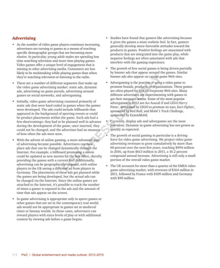 378	 PwC | Global entertainment and media outlook: 2012–2016
Advertising
•	 As the number of video game players continues increasing,
advertisers are turning to games as a means of reaching
specific demographic groups that are becoming more
elusive. In particular, young adult males are spending less
time watching television and more time playing games.
Video games offer a unique level of engagement that is
missing in other advertising media. Consumers are less
likely to be multitasking while playing games than when
they’re watching television or listening to the radio.
•	 There are a number of different segments that make up
the video game advertising market: static ads, dynamic
ads, advertising on game portals, advertising around
games on social networks, and advergaming.
•	 Initially, video game advertising consisted primarily of
static ads that were hard coded in games when the games
were developed. The ads could include billboards that
appeared in the background of sporting events or could
be product placements within the game. Such ads had a
few shortcomings: they had to be planned well in advance
during the development of the game; once inserted, they
could not be changed; and the advertiser had no measure
of how often the ads were seen.
•	 With the advent of online gaming, a more-advanced type
of advertising became possible. Advertisers can now
place ads that can be changed dynamically through the
Internet. For example, a billboard promoting a movie
could be updated as new movies hit the box office, thereby
providing the games with a current feel. Additionally,
advertising can be geographically targeted, with online
players in the UK seeing a different ad from players in
Germany. The placements of these ads get planned while
the games are being developed, but the actual ads can
be changed via the Internet. Since the online games are
attached to the Internet, it’s possible to track the number
of times a gamer is exposed to the ads and the amount of
time that ads appear on the screen.
•	 In-game advertising is appropriate only in sports games or
other games that are set in the contemporary real world;
ads would not be appropriate in games set in medieval
times or fantasy worlds. In those cases, advertisers can
reward players with extra levels of play or with additional
content by viewing ads before a game begins.
•	 Studies have found that gamers like advertising because
it gives the games a more realistic feel. In fact, gamers
generally develop more-favorable attitudes toward the
products in games. Positive feelings are associated with
products that are integrated into the game play, while
negative feelings are often associated with ads that
interfere with the gaming experience.
•	 The growth of free social games is being driven partially
by banner ads that appear around the games. Similar
banner ads also appear on casual-game Web sites.
•	 Advergaming is the practice of using a video game to
promote brands, products, or organizations. These games
are often played for free on corporate Web sites. Many
different advertisers are experimenting with games to
get their messages across. Some of the most-popular
advergames in 2012 are Ace Assault II and LEGO Harry
Potter, developed by LEGO to promote its toys; Kart Fighter,
sponsored by Red Bull; and Mobil 1 Track Challenge,
sponsored by ExxonMobil.
•	 Currently, display ads and advergames are the most
prevalent. Dynamic in-game advertising has not grown as
quickly as expected.
•	 The growth of social gaming in particular is a driving
force for video game advertising. We project video game
advertising revenues to grow cumulatively by more than
60 percent over the next five years, reaching $994 million
in 2016, up from $613 million in 2011, a 10.2 percent
compound annual increase. Advertising is still only a small
portion of the overall video game market.
•	 The UK accounts for more than a quarter of the EMEA video
game advertising market, with revenues of $164 million in
2011, followed by France with $109 million and Germany
with $90 million.
Fo
r
Pr
ess
U
se
o
n
ly
 