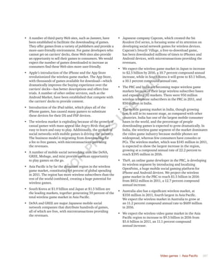 Video games | Asia Pacific	 387
•	 A number of third-party Web sites, such as Jamster, have
been established to facilitate the downloading of games.
They offer games from a variety of publishers and provide a
more-user-friendly environment. For game developers who
cannot get on carriers’ decks, these Web sites also provide
an opportunity to sell their games to consumers. We would
expect the number of games downloaded to increase as
consumers find these Web sites more user-friendly.
•	 Apple’s introduction of the iPhone and the App Store
revolutionized the wireless game market. The App Store,
with thousands of games available for download—which
dramatically improves the buying experience over the
carriers’ decks—has better descriptions and offers free
trials. A number of other online services, such as the
Android Market, have been established that compete with
the carriers’ decks to provide content.
•	 Introduction of the iPad tablet, which plays all of the
iPhone games, has caused many gamers to substitute
these devices for their DS and PSP devices.
•	 The wireless market is exploding because of the growth of
casual games with mass appeal like Angry Birds that are
easy to learn and easy to play. Additionally, the growth of
social networks with mobile games is driving the industry.
The business model is migrating from downloading for
a fee to free games, with microtransactions providing
the revenues.
•	 A number of mobile social networking sites like DeNA,
GREE, Mobage, and mixi provide users an opportunity
to play games on the go.
•	 Asia Pacific is by far the dominant region in the wireless
game market, constituting 64 percent of global spending
in 2011. The region has more wireless subscribers than the
rest of the world combined, creating a huge potential for
wireless games.
•	 South Korea at $1.9 billion and Japan at $1.5 billion are
the leading markets, together generating 59 percent of the
total wireless game market in Asia Pacific.
•	 DeNA and GREE are major Japanese mobile social
network companies that distribute hundreds of games,
all of which are free, with microtransactions providing
the revenues.
•	 Japanese company Capcom, which created the hit
Resident Evil series, is focusing some of its attention on
developing social network games for wireless devices.
Capcom’s Smurfs’ Village, a free-to-download game,
has been downloaded millions of times to iPhones and
Android devices, with microtransactions providing the
revenues.
•	 We expect the wireless game market in Japan to increase
to $2.5 billion by 2016, a 10.7 percent compound annual
increase, while in South Korea it will grow to $3.1 billion,
a 10.1 percent compound annual rate.
•	 The PRC and India are becoming major wireless game
markets because of their large wireless subscriber bases
and expanding 3G markets. There were 950 million
wireless telephone subscribers in the PRC in 2011, and
850 million in India.
•	 The mobile gaming market in India, though growing
fast, is still in its nascent stage, as compared with other
countries. India has one of the largest mobile consumer
bases in the world, and the percentage of people
downloading games is expected to grow dramatically. In
India, the wireless game segment of the market dominates
the video game industry because mobile phones are
widespread, whereas few consumers have consoles or
PCs. The wireless market, which was $145 million in 2011,
is expected to show the largest increase in the region,
growing at a compound annual rate of 22.2 percent to
reach $395 million in 2016.
•	 The9, an online game developer in the PRC, is developing
its wireless segment by introducing and localizing
OpenFeint, a huge mobile social gaming platform for
iPhone and Android devices. We project the wireless
game market in the PRC to reach $1.5 billion in 2016
from $852 million in 2011, a 12.7 percent compound
annual increase.
•	 Australia also has a significant wireless market, at
$358 million in 2011, fourth largest in Asia Pacific.
We expect the wireless market in Australia to grow at
an 11.2 percent compound annual rate to $609 million
in 2016.
•	 We expect the wireless video game market in the Asia
Pacific region to increase to $9.5 billion in 2016 from
$5.6 billion in 2011, an 11.1 percent compound
annual increase.
Fo
r
Pr
ess
U
se
o
n
ly
 