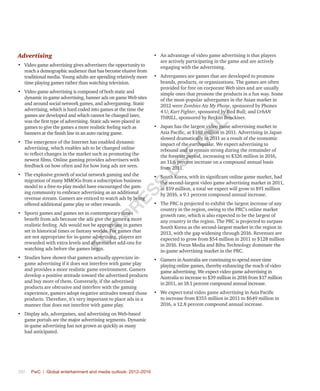 390	 PwC | Global entertainment and media outlook: 2012–2016
Advertising
•	 Video game advertising gives advertisers the opportunity to
reach a demographic audience that has become elusive from
traditional media. Young adults are spending relatively more
time playing games rather than watching television.
•	 Video game advertising is composed of both static and
dynamic in-game advertising, banner ads on game Web sites
and around social network games, and advergaming. Static
advertising, which is hard coded into games at the time the
games are developed and which cannot be changed later,
was the first type of advertising. Static ads were placed in
games to give the games a more realistic feeling such as
banners at the finish line in an auto racing game.
•	 The emergence of the Internet has enabled dynamic
advertising, which enables ads to be changed online
to reflect changes in the market such as promoting the
newest films. Online gaming provides advertisers with
feedback on how often and for how long ads are seen.
•	 The explosive growth of social network gaming and the
migration of many MMOGs from a subscription business
model to a free-to-play model have encouraged the gam-
ing community to embrace advertising as an additional
revenue stream. Gamers are enticed to watch ads by being
offered additional game play or other rewards.
•	 Sports games and games set in contemporary times
benefit from ads because the ads give the games a more
realistic feeling. Ads would not be appropriate in games
set in historical times or fantasy worlds. For games that
are not appropriate for in-game advertising, players are
rewarded with extra levels and aftermarket add-ons for
watching ads before the games begin.
•	 Studies have shown that gamers actually appreciate in-
game advertising if it does not interfere with game play
and provides a more realistic game environment. Gamers
develop a positive attitude toward the advertised products
and buy more of them. Conversely, if the advertised
products are obtrusive and interfere with the gaming
experience, gamers adopt negative attitudes toward those
products. Therefore, it’s very important to place ads in a
manner that does not interfere with game play.
•	 Display ads, advergames, and advertising on Web-based
game portals are the major advertising segments. Dynamic
in-game advertising has not grown as quickly as many
had anticipated.
•	 An advantage of video game advertising is that players
are actively participating in the game and are actively
engaging with the advertising.
•	 Advergames are games that are developed to promote
brands, products, or organizations. The games are often
provided for free on corporate Web sites and are usually
simple ones that promote the products in a fun way. Some
of the most-popular advergames in the Asian market in
2012 were Zombies Ate My Phone, sponsored by Phones
4 U; Kart Fighter, sponsored by Red Bull; and UrbAN
THRILL, sponsored by Reckitt Benckiser.
•	 Japan has the largest video game advertising market in
Asia Pacific, at $188 million in 2011. Advertising in Japan
slowed dramatically in 2011 as a result of the economic
impact of the earthquake. We expect advertising to
rebound and to remain strong during the remainder of
the forecast period, increasing to $326 million in 2016,
an 11.6 percent increase on a compound annual basis
from 2011.
•	 South Korea, with its significant online game market, had
the second-largest video game advertising market in 2011,
at $59 million, a total we expect will grow to $91 million
by 2016, a 9.1 percent compound annual increase.
•	 The PRC is projected to exhibit the largest increase of any
country in the region, owing to the PRC’s online market
growth rate, which is also expected to be the largest of
any country in the region. The PRC is projected to surpass
South Korea as the second-largest market in the region in
2013, with the gap widening through 2016. Revenues are
expected to grow from $54 million in 2011 to $128 million
in 2016. Focus Media and Bihu Technology dominate the
in-game advertising market in the PRC.
•	 Gamers in Australia are continuing to spend more time
playing online games, thereby enhancing the reach of video
game advertising. We expect video game advertising in
Australia to increase to $39 million in 2016 from $17 million
in 2011, an 18.1 percent compound annual increase.
•	 We expect total video game advertising in Asia Pacific
to increase from $355 million in 2011 to $649 million in
2016, a 12.8 percent compound annual increase.
Fo
r
Pr
ess
U
se
o
n
ly
 