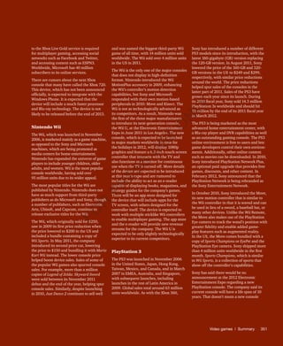 Video games | Summary	351
to the Xbox Live Gold service is required
for multiplayer gaming, accessing social
networks such as Facebook and Twitter,
and accessing content such as ESPN3.
Worldwide, Microsoft has 40 million
subscribers to its online services.
There are rumors about the next Xbox
console that many have called the Xbox 720.
This device, which has not been announced
officially, is expected to integrate with the
Windows Phone. It is expected that the
device will include a much faster processor
and Blu-ray technology. The device is not
likely to be released before the end of 2013.
Nintendo Wii
The Wii, which was launched in November
2006, is marketed mainly as a game machine,
as opposed to the Sony and Microsoft
machines, which are being promoted as
media centers for home entertainment.
Nintendo has expanded the universe of game
players to include younger children, older
adults, and women. Wii is the most popular
console worldwide, having sold over
95 million units due to its wider appeal.
The most popular titles for the Wii are
published by Nintendo. Nintendo does not
have as much support from third-party
publishers as do Microsoft and Sony, though
a number of publishers, such as Electronic
Arts, Ubisoft, and Capcom, continue to
release exclusive titles for the Wii.
The Wii, which originally sold for $250,
saw in 2009 its first price reduction when
the price lowered to $200 in the US and
included a bundle containing a copy of
Wii Sports. In May 2011, the company
introduced its second price cut, lowering
the price to $150 and bundling it with Mario
Kart Wii instead. The lower console price
helped boost device sales. Sales of some of
the popular Wii games also spurred console
sales. For example, more than a million
copies of Legend of Zelda: Skyward Sword
were sold between its November 2011
debut and the end of the year, helping spur
console sales. Similarly, despite launching
in 2010, Just Dance 2 continues to sell well
and was named the biggest third-party Wii
game of all time, with 14 million units sold
worldwide. The Wii sold over 4 million units
in the US in 2011.
The Wii is the only one of the major consoles
that does not display in high-definition
format. Nintendo introduced the Wii
MotionPlus accessory in 2009, enhancing
the Wii’s controller’s motion detection
capabilities, but Sony and Microsoft
responded with their own motion-based
peripherals in 2010: Move and Kinect. The
Wii is not as technologically advanced as
its competitors. As a result, Nintendo was
the first of the three major manufacturers
to introduce its next-generation console,
the Wii U, at the Electronic Entertainment
Expo in June 2011 in Los Angeles. The new
console, which is expected to be launched
in major markets worldwide in time for
the holidays in 2012, will display 1080p
graphics and feature a 6.2-inch touch-screen
controller that interacts with the TV and
also functions as a monitor for continuous
use when the TV is turned off. More details
of the device are expected to be introduced
at this year’s expo and are rumored to
include the ability to act as an e-reader
capable of displaying books, magazines, and
strategy guides for the company’s games.
There will be an app store designed for
the device that will include apps for the
TV screen, with others designed for the
controller itself. The device is expected to
work with multiple sticklike Wii controllers
to enable multiplayer gaming. The app store
and the e-reader will provide new revenue
streams for the company. The Wii U is
expected to be only slightly technologically
superior to its current competitors.
PlayStation 3
The PS3 was launched in November 2006
in the United States, Japan, Hong Kong,
Taiwan, Mexico, and Canada, and in March
2007 in EMEA, Australia, and Singapore,
with subsequent launches, including
launches in the rest of Latin America in
2009. Global sales total around 63 million
units worldwide. As with the Xbox 360,
Sony has introduced a number of different
PS3 models since its introduction, with the
latest 160-gigabyte (GB) version replacing
the 120-GB version. In August 2011, Sony
lowered the price of the 160-GB and 320-
GB versions in the US to $249 and $299,
respectively, with similar price reductions
around the world. The price reductions
helped spur sales of the consoles in the
latter part of 2011. Sales of the PS3 have
grown each year since its launch. During
its 2010 fiscal year, Sony sold 14.3 million
PlayStation 3s worldwide and should hit
15 million by the end of its 2011 fiscal year
in March 2012.
The PS3 is being marketed as the most
advanced home entertainment center, with
a Blu-ray player and DVR capabilities as well
as an outstanding gaming console. The PS3
online environment is free to users and lets
game developers control their own environ-
ments. Additionally, other online content
such as movies can be downloaded. In 2010,
Sony introduced PlayStation Network Plus,
an optional paid upgrade that provides free
games, discounts, and other content. In
February 2012, Sony announced that the
PlayStation Network is being rebranded as
the Sony Entertainment Network.
In October 2010, Sony introduced the Move,
its new motion controller that is similar to
the Wii controller in that it is waved and can
be used in lieu of a sword, a baseball bat, or
many other devices. Unlike the Wii Remote,
the Move also makes use of the PlayStation
Eye camera to track the wand’s position with
greater fidelity and enable added game-
play features such as augmented reality.
In the US, the Move comes bundled with a
copy of Sports Champions or EyePet and the
PlayStation Eye camera. Sony shipped more
than 4 million units worldwide in the first
month. Sports Champions, which is similar
to Wii Sports, is a collection of sports that
show off the controller’s capabilities.
Sony has said there would be no
announcement at the 2012 Electronic
Entertainment Expo regarding a new
PlayStation console. The company said its
current console will have a life span of 10
years. That doesn’t mean a new console
Fo
r
Pr
ess
U
se
o
n
ly
 