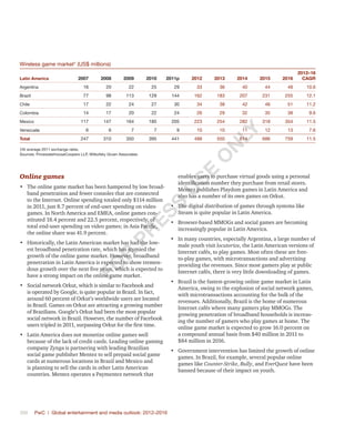 396	 PwC | Global entertainment and media outlook: 2012–2016
Wireless game market†
(US$ millions)
Latin America 2007 2008 2009 2010 2011p 2012 2013 2014 2015 2016
2012–16
CAGR
Argentina 16 20 22 25 29 33 36 40 44 48 10.6
Brazil 77 98 113 129 144 162 183 207 231 255 12.1
Chile 17 22 24 27 30 34 38 42 46 51 11.2
Colombia 14 17 20 22 24 26 29 32 35 38 9.6
Mexico 117 147 164 185 205 223 254 282 318 354 11.5
Venezuela 6 6 7 7 9 10 10 11 12 13 7.6
Total 247 310 350 395 441 488 550 614 686 759 11.5
†At average 2011 exchange rates.
Sources: PricewaterhouseCoopers LLP, Wilkofsky Gruen Associates
Online games
•	 The online game market has been hampered by low broad-
band penetration and fewer consoles that are connected
to the Internet. Online spending totaled only $114 million
in 2011, just 8.7 percent of end-user spending on video
games. In North America and EMEA, online games con-
stituted 18.4 percent and 22.5 percent, respectively, of
total end-user spending on video games; in Asia Pacific,
the online share was 41.9 percent.
•	 Historically, the Latin American market has had the low-
est broadband penetration rate, which has stymied the
growth of the online game market. However, broadband
penetration in Latin America is expected to show tremen-
dous growth over the next five years, which is expected to
have a strong impact on the online game market.
•	 Social network Orkut, which is similar to Facebook and
is operated by Google, is quite popular in Brazil. In fact,
around 60 percent of Orkut’s worldwide users are located
in Brazil. Games on Orkut are attracting a growing number
of Brazilians. Google’s Orkut had been the most popular
social network in Brazil. However, the number of Facebook
users tripled in 2011, surpassing Orkut for the first time.
•	 Latin America does not monetize online games well
because of the lack of credit cards. Leading online gaming
company Zynga is partnering with leading Brazilian
social game publisher Mentez to sell prepaid social game
cards at numerous locations in Brazil and Mexico and
is planning to sell the cards in other Latin American
countries. Mentez operates a Paymentez network that
enables users to purchase virtual goods using a personal
identification number they purchase from retail stores.
Mentez publishes Playdom games in Latin America and
also has a number of its own games on Orkut.
•	 The digital distribution of games through systems like
Steam is quite popular in Latin America.
•	 Browser-based MMOGs and social games are becoming
increasingly popular in Latin America.
•	 In many countries, especially Argentina, a large number of
male youth visit locutorios, the Latin American versions of
Internet cafés, to play games. Most often these are free-
to-play games, with microtransactions and advertising
providing the revenues. Since most gamers play at public
Internet cafés, there is very little downloading of games.
•	 Brazil is the fastest-growing online game market in Latin
America, owing to the explosion of social network games,
with microtransactions accounting for the bulk of the
revenues. Additionally, Brazil is the home of numerous
Internet cafés where many gamers play MMOGs. The
growing penetration of broadband households is increas-
ing the number of gamers who play games at home. The
online game market is expected to grow 16.0 percent on
a compound annual basis from $40 million in 2011 to
$84 million in 2016.
•	 Government intervention has limited the growth of online
games. In Brazil, for example, several popular online
games like Counter-Strike, Bully, and EverQuest have been
banned because of their impact on youth.
Fo
r
Pr
ess
U
se
o
n
ly
 