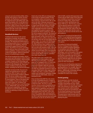 352	 PwC | Global entertainment and media outlook: 2012–2016
cannot be introduced before 2016; rather,
the PS3 will continue to sell for 10 years.
Similarly, the PlayStation 2 continues to
be supported and is still selling well, with
games like Madden NFL 12 and NBA 2K12
among the top games for the PS2 in some
territories. Many of Sony’s first-party games
have long shelf lives because they are not
annual titles like certain other hit games
such as the major sports titles.
Handheld devices
Combined with interest in the current
generation of consoles, the market for
portable game consoles continues to show
strength. The Nintendo DS (dual screen) is
the leading portable device on a worldwide
basis because of its simplicity, which has
broadened its appeal beyond hard-core
gamers. The DS has two screens, providing
players with two views of the action, touch-
screen capabilities, wireless connectivity, and
a built-in microphone, which are innovative
features in handheld game consoles.
The DS has broadened the market, attract-
ing women and older players with its Touch!
Generations brand of games, which includes
a number of games in the Nintendogs and
Brain Training franchises, both of which are
exclusive to the Nintendo DS. There are a
number of different DS models on the
market, including the DSi and the DSi Excel.
Nintendo introduced 3DS, the most anti-
cipated new gaming device of the year,
in February 2011 in Japan, and in the
American and European markets in March
2011. The device enables users to play
games in stereoscopic 3-D without the need
for special glasses. Some of the games that
were available at launch were Capcom’s
Super Street Fighter IV: 3D Edition and
Nintendo’s Pilotwings Resort and Nintendogs
+ Cats. Additionally, since the new device
has backward compatibility, all games
that played on prior DS models also work.
Studios are planning to bring 3-D movies to
the device.
Initial sales of the 3DS were disappointing
as the result of a limited number of titles,
an incomplete online environment at the
time of launch, and poor battery life. At the
end of July 2011, Nintendo announced a
worldwide 3DS price cut that reduced prices
in Japan from ¥25,000 ($314) to ¥15,000
($188) and in the US from $250 to $180,
with comparable decreases worldwide,
and supplied free games to gamers who
purchased the device at full price. Sales of
the device jumped worldwide. The launch of
Mario Kart 7 and Super Mario 3D Land was
quite successful, as they were the first two
3DS titles to reach a million units sold in the
US and they were the two top-selling titles in
Japan in 2011. As a result, the 3DS became
the top-selling device in the world in 2011.
The 3DS sold more than 4 million devices
in the US and Japan in 2011, outpacing the
Wii in its first nine months of sales. Sales are
expected to remain strong in 2012 with the
release of several major titles, including Kid
Icarus: Uprising, Luigi’s Mansion 2, Professor
Layton and the Mask of Miracle, and Metal
Gear Solid: Snake Eater 3D.
The other major game console in the
sophisticated portable market is the Sony
PSP (PlayStation Portable), a handheld
game device equipped with a 4.3-inch LCD
screen that plays music and movies on a
proprietary minidisc called the universal
media disc, which can hold 1.8 GB of data.
The PSP was originally launched in Japan in
December 2004 and in other major markets
in 2005. Since then, a number of different
models were introduced, including a budget
model called the PSP-E1000, which was
launched in 2011.
Sony introduced the PSP Vita, the newest
in its line of handheld devices, in Japan in
December 2011 and launched it worldwide
in February 2012. The Vita is a touch-
interface motion-sensitive handheld device
that is a successor to the PSP. The Vita has
high-definition capabilities and improved
graphics, providing a gaming experience
approaching that of the PS3. It has a five-
inch OLED (organic-light-emitting-diode)
screen running four times the resolution of
the PSP. It also has front and rear touch pads
and cameras. In the US, the Wi-Fi version
sells for $249, and the third-generation (3G)
version sells for $299. Some of the titles that
were available on launch day were Sony’s
Uncharted: Golden Abyss, Square Enix’s
Army Corps of Hell, and Electronic Arts
Sports’ FIFA Soccer. The Vita has a memory
card for physical software as well as the
ability to download games and apps via
the PlayStation Network. Sales of the Vita
trailed off in Japan after the first week. It
remains to be seen how well the device will
sell worldwide.
Sony Ericsson introduced the Xperia PLAY
in 2011. It is an Android-based smartphone
that is part of the PlayStation Certified pro-
gram, meaning that it can play PlayStation
suite games.
The market for dedicated handheld
devices is facing growing competition
from the rapidly increasing capabilities
of smartphones and tablets. Though in
aggregate the dedicated devices have
advantages, such as the quality of the games
being superior to those on a smartphone
and having a controller-type feel to them, a
shrinking number of people are willing to
pay the relatively high prices for the games
when they can purchase much cheaper
games for their smartphones.
In general, the overall gaming experience is
being enhanced by the linking of different
gaming platforms. For example, Xbox Live
allows PC gamers to interact with Xbox
gamers. Additionally, technology advances
are enabling smartphones to act as
controllers for some of the consoles.
Social gaming
Social gaming on sites like Facebook,
Myspace, and Google+ is growing expo-
nentially. Social games are free, widely
available, load in a few seconds, and require
only a few minutes at a time to play. They
use a business model called freemium,
whereby the games are provided free, with
the developers gaining revenues through
microtransactions as well as advertising.
The games grow virally because users can
invite all of their contacts to join them in
playing the game.
Fo
r
Pr
ess
U
se
o
n
ly
 