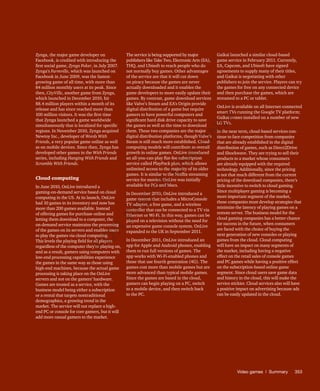 Video games | Summary	353
Zynga, the major game developer on
Facebook, is credited with introducing the
first social game, Zynga Poker, in July 2007.
Zynga’s Farmville, which was launched on
Facebook in June 2009, was the fastest-
growing game of all time, with more than
84 million monthly users at its peak. Since
then, CityVille, another game from Zynga,
which launched in December 2010, hit
88.4 million players within a month of its
release and has since reached more than
100 million visitors. It was the first time
that Zynga launched a game worldwide
simultaneously that is localized for specific
regions. In November 2010, Zynga acquired
Newtoy Inc., developer of Words With
Friends, a very popular game online as well
as on mobile devices. Since then, Zynga has
developed other games in the With Friends
series, including Hanging With Friends and
Scramble With Friends.
Cloud computing
In June 2010, OnLive introduced a
gaming-on-demand service based on cloud
computing in the US. At its launch, OnLive
had 10 games in its inventory and now has
more than 200 games available. Instead
of offering games for purchase online and
letting them download to a computer, the
on-demand service maintains the processing
of the games on its servers and enables users
to play the games via cloud computing.
This levels the playing field for all players
regardless of the computer they’re playing on,
and as a result, gamers using computers with
low-end processing capabilities experience
the games in the same way as those using
high-end machines, because the actual game
processing is taking place on the OnLive
servers and not on the gamers’ hardware.
Games are treated as a service, with the
business model being either a subscription
or a rental that targets nontraditional
demographics, a growing trend in the
market. The service will not replace a high-
end PC or console for core gamers, but it will
add more casual gamers to the market.
The service is being supported by major
publishers like Take Two, Electronic Arts (EA),
THQ, and Ubisoft to reach people who do
not normally buy games. Other advantages
of the service are that it will cut down
on piracy because the games are never
actually downloaded and it enables the
game developers to more easily update their
games. By contrast, game download services
like Valve’s Steam and EA’s Origin provide
digital distribution of a game but require
gamers to have powerful computers and
significant hard disk drive capacity to save
the games as well as the time to download
them. These two companies are the major
digital distribution platforms, though Valve’s
Steam is still much more established. Cloud-
computing models will contribute to overall
growth in online games. OnLive introduced
an all-you-can-play flat-fee subscription
service called PlayPack plan, which allows
unlimited access to the majority of its older
games. It is similar to the Netflix streaming
service for movies. OnLive was initially
available for PCs and Macs.
In December 2010, OnLive introduced a
game system that includes a MicroConsole
TV adapter, a free game, and a wireless
controller that can be connected to a TV via
Ethernet or Wi-Fi. In this way, games can be
played on a television without the need for
an expensive game console system. OnLive
expanded to the UK in September 2011.
In December 2011, OnLive introduced an
app for Apple and Android phones, enabling
them to run full versions of games. The
app works with Wi-Fi-enabled phones and
those that use fourth generation (4G). The
games cost more than mobile games but are
more advanced than typical mobile games.
Since the games are based in the cloud,
gamers can begin playing on a PC, switch
to a mobile device, and then switch back
to the PC.
Gaikai launched a similar cloud-based
game service in February 2011. Currently,
EA, Capcom, and Ubisoft have signed
agreements to supply many of their titles,
and Gaikai is negotiating with other
publishers to join the service. Players can try
the games for free on any connected device
and then purchase the games, which are
streamed to a PC or tablet.
OnLive is available on all Internet-connected
smart TVs running the Google TV platform;
Gaikai comes installed on a number of new
LG TVs.
In the near term, cloud-based services con-
tinue to face competition from companies
that are already established in the digital
distribution of games, such as Direct2Drive
and Shockwave. They are trying to sell their
products to a market whose consumers
are already equipped with the required
technology. Additionally, since the pricing
is not that much different from the current
pricing of the download companies, there’s
little incentive to switch to cloud gaming.
Since multiplayer gaming is becoming a
more important segment of the market,
these companies must develop strategies that
minimize the latency of playing games on a
remote server. The business model for the
cloud gaming companies has a better chance
for success in the future, when consumers
are faced with the choice of buying the
next generation of new consoles or playing
games from the cloud. Cloud computing
will have an impact on many segments of
the market, including having a negative
effect on the retail sales of console games
and PC games while having a positive effect
on the subscription-based online game
segment. Since cloud users save game data
and history in the cloud, this will make the
service stickier. Cloud services also will have
a positive impact on advertising because ads
can be easily updated in the cloud.
Fo
r
Pr
ess
U
se
o
n
ly
 