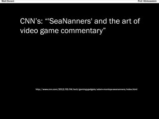 CNN’s: “'SeaNanners' and the art of
video game commentary”
http://www.cnn.com/2012/05/04/tech/gaming-gadgets/adam-montoya-seananners/index.html
Matt Durant Prof. Klinkowstein
 