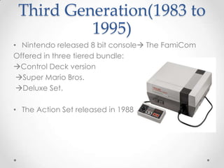 Third Generation(1983 to
1995)
• Nintendo released 8 bit console The FamiCom
Offered in three tiered bundle:
Control Deck version
Super Mario Bros.
Deluxe Set.
• The Action Set released in 1988

 