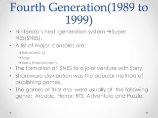 Fourth Generation(1989 to
1999)
• Nintendo’s next generation system Super
NES(SNES).
• A list of major consoles are:
TurboGrafx-16
Sega
Sierra Entertainments

• The formation of SNES to a joint venture with Sony
• Shareware distribution was the popular method of
publishing games.
• The games of that era were usually of the following
genre: Arcade, Horror, RTS, Adventure and Puzzle.

 