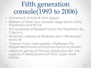 Fifth generation
console(1993 to 2006)
• Comeback of Atari Atari Jaguar
• Release of three new consoles: Sega Saturn, Sony
PlayStation and PC-FX,
• The re-release of Resident Evil on the PlayStation By
Capcom.
• Nintendo’s release of Nintendo-64 in 1996Super
Mario 64
• Popular music video games-->PaRappa The
Rapper,Beatmania and Dance Dance revolution.
• Milestone games of the era: GoldenEye 007, The
Legend of Zelda:Ocarina of Time, Super Mario
Galaxy

 