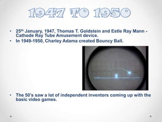 • 25th January, 1947, Thomas T. Goldstein and Estle Ray Mann Cathode Ray Tube Amusement device.
• In 1949-1950, Charley Adama created Bouncy Ball.

• The 50’s saw a lot of independent inventors coming up with the
basic video games.

 