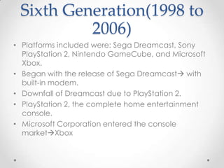 Sixth Generation(1998 to
2006)
• Platforms included were: Sega Dreamcast, Sony
PlayStation 2, Nintendo GameCube, and Microsoft
Xbox.
• Began with the release of Sega Dreamcast with
built-in modem.
• Downfall of Dreamcast due to PlayStation 2.
• PlayStation 2, the complete home entertainment
console.
• Microsoft Corporation entered the console
marketXbox

 