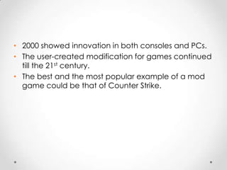 • 2000 showed innovation in both consoles and PCs.
• The user-created modification for games continued
till the 21st century.
• The best and the most popular example of a mod
game could be that of Counter Strike.

 